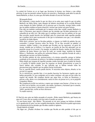 Sin Familia Hector Malot
Página 246 de 292
La central de Correos no es un lugar que favorezca la lectura; nos fuimos a una calleja
próxima, lo que me permitió calmar un poco mi emoción y, finalmente, pude abrir la carta de
mamá Barberin, es decir, la carta que ella había dictado al cura de Chavanon.
Mi pequeño Remi:
Me sorprende y enoja mucho lo que me dices en tu carta, pues según lo que mi pobre
Barberin me había dicho, tanto después de haberte encontrado en la avenida Breteuil
como después de haber hablado con la persona que te buscaba, siempre había creído
que tus padres estaban en buena situación e incluso que tenían una gran fortuna.
Esta idea era también confirmada por la manera como ibas vestido cuando Barberin te
trajo a Chavanon, pues parecía evidente que las prendas que llevabas pertenecían a la
canastilla de un niño rico. Me pides que te explique cómo eran los pañales en los que
ibas envuelto; puedo hacerlo con facilidad, pues he conservado todas aquellas prendas
por si podían servir para reconocerte el día que te reclamaran cosa que, a mi entender,
sucedería sin duda alguna.
Debo decir, primero, que no llevabas pañales; si alguna vez hablé de pañales fue por
costumbre y porque nuestros niños los llevan. Tú no ibas envuelto en pañales; al
contrario, estabas vestido; y las prendas que llevabas son las siguientes: un gorro de
encaje, notable por su belleza y su riqueza; un justillo de fina tela adornado con un
pequeño encaje en el escote y las mangas; un pañal de franela, medias de lana blanca;
zapatitos de punto blanco con lazos de seda; un vestido largo, también de franela
blanca y, finalmente, una pelliza de cachemira blanco, con capucha forrada de seda y
adornada por encima con bellos bordados.
No llevabas pañales de tela, pertenecientes a la misma canastilla, porque te habían
cambiado en la comisaría de policía y los habían reemplazado por una toalla corriente.
Debo añadir que ninguna de aquellas prendas estaba marcada, pero el pañal de franela
y el justillo lo habían estado, pues las esquinas en donde generalmente se pone la
marca habían sido cortadas, lo que indicaba que se habían tomado todas las
precauciones para impedir que tus padres fueran localizados.
Eso es, querido Remi, cuanto puedo decirte. Si necesitas estos objetos, dímelo; te los
enviaré en seguida.
No te entristezcas, querido hijo, si no puedes hacerme los hermosos regalos que me
habías prometido; la vaca comprada con tu sudor cotidiano vale para mí por todos los
regalos del mundo. Me complace decirte que sigue bien, su leche no disminuye, y
gracias a ella, ahora vivo cómodamente; nunca la miro sin pensar en ti y en tu pequeño
compañero Mattia.
Me complacerá recibir tus noticias y espero que siempre sean buenas: ¿Cómo no vas a
ser feliz con tu familia, con un padre, una madre, hermanos y hermanas que te amarán,
a ti, que eres tan tierno y afectuoso, como mereces?
Adiós, querido hijo, recibe un beso afectuoso.
Tu madre nutricia,
VIUDA BARBERIN
El final de esta carta me había encogido el corazón. ¡Pobre mamá Barberin, qué buena era
para mí! Como ella me amaba creía que todo el mundo me amaría.
–Es una buena mujer –dijo Mattia–. Ha pensado en mí; pero aunque me hubiera olvidado
yo le agradecería la carta; con tan completa descripción, master Driscoll no podrá equivocarse
en la enumeración de las prendas que llevabas cuando te raptaron.
–Puede haberlo olvidado.
–No digas eso. ¿Pueden olvidarse los vestidos que llevaba un niño perdido el día que se
 