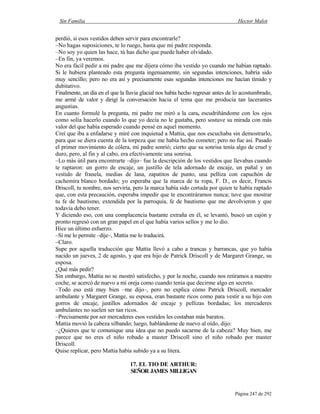 Sin Familia Hector Malot
Página 247 de 292
perdió, si esos vestidos deben servir para encontrarle?
–No hagas suposiciones, te lo ruego, hasta que mi padre responda.
–No soy yo quien las hace, tú has dicho que puede haber olvidado.
–En fin, ya veremos.
No era fácil pedir a mi padre que me dijera cómo iba vestido yo cuando me habían raptado.
Si le hubiera planteado esta pregunta ingenuamente, sin segundas intenciones, habría sido
muy sencillo; pero no era así y precisamente esas segundas intenciones me hacían tímido y
dubitativo.
Finalmente, un día en el que la lluvia glacial nos había hecho regresar antes de lo acostumbrado,
me armé de valor y dirigí la conversación hacia el tema que me producía tan lacerantes
angustias.
En cuanto formulé la pregunta, mi padre me miró a la cara, escudriñándome con los ojos
como solía hacerlo cuando lo que yo decía no le gustaba, pero sostuve su mirada con más
valor del que había esperado cuando pensé en aquel momento.
Creí que iba a enfadarse y miré con inquietud a Mattia, que nos escuchaba sin demostrarlo,
para que se diera cuenta de la torpeza que me había hecho cometer; pero no fue así. Pasado
el primer movimiento de cólera, mi padre sonrió; cierto que su sonrisa tenía algo de cruel y
duro, pero, al fin y al cabo, era efectivamente una sonrisa.
–Lo más útil para encontrarte –dijo– fue la descripción de los vestidos que llevabas cuando
te raptaron: un gorro de encaje, un justillo de tela adornado de encaje, un pañal y un
vestido de franela, medias de lana, zapatitos de punto, una pelliza con capuchón de
cachemira blanco bordado; yo esperaba que la marca de tu ropa, F. D., es decir, Francis
Driscoll, tu nombre, nos serviría, pero la marca había sido cortada por quien te había raptado
que, con esta precaución, esperaba impedir que te encontráramos nunca; tuve que mostrar
tu fe de bautismo, extendida por la parroquia, fe de bautismo que me devolvieron y que
todavía debo tener.
Y diciendo eso, con una complacencia bastante extraña en él, se levantó, buscó un cajón y
pronto regresó con un gran papel en el que había varios sellos y me lo dio.
Hice un último esfuerzo.
–Si me lo permite –dije–, Mattia me lo traducirá.
–Claro.
Supe por aquella traducción que Mattia llevó a cabo a trancas y barrancas, que yo había
nacido un jueves, 2 de agosto, y que era hijo de Patrick Driscoll y de Margaret Grange, su
esposa.
¿Qué más pedir?
Sin embargo, Mattia no se mostró satisfecho, y por la noche, cuando nos retiramos a nuestro
coche, se acercó de nuevo a mi oreja como cuando tenía que decirme algo en secreto.
–Todo eso está muy bien –me dijo–, pero no explica cómo Patrick Driscoll, mercader
ambulante y Margaret Grange, su esposa, eran bastante ricos como para vestir a su hijo con
gorros de encaje, justillos adornados de encaje y pellizas bordadas; los mercaderes
ambulantes no suelen ser tan ricos.
–Precisamente por ser mercaderes esos vestidos les costaban más baratos.
Mattia movió la cabeza silbando; luego, hablándome de nuevo al oído, dijo:
–¿Quieres que te comunique una idea que no puedo sacarme de la cabeza? Muy bien, me
parece que no eres el niño robado a master Driscoll sino el niño robado por master
Driscoll.
Quise replicar, pero Mattia había subido ya a su litera.
17. EL TIO DE ARTHUR:
SEÑOR JAMES MILLIGAN
 