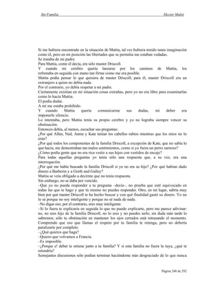 Sin Familia Hector Malot
Página 248 de 292
Si me hubiera encontrado en la situación de Mattia, tal vez hubiera tenido tanta imaginación
como él, pero en mi posición las libertades que se permitía me estaban vedadas.
Se trataba de mi padre.
Para Mattia, como él decía, era sólo master Driscoll.
Y cuando mi cerebro quería lanzarse por los caminos de Mattia, los
refrenaba en seguida con mano tan firme como me era posible.
Mattia podía pensar lo que quisiera de master Driscoll; para él, master Driscoll era un
extranjero a quien no debía nada.
Por el contrario, yo debía respetar a mi padre.
Ciertamente existían en mi situación cosas extrañas, pero yo no era libre para examinarlas
como lo hacía Mattia.
El podía dudar.
A mí me estaba prohibido.
Y cuando Mattia quería comunicarme sus dudas, mi deber era
imponerle silencio.
Lo intentaba, pero Mattia tenía su propio cerebro y yo no lograba siempre vencer su
obstinación.
Entonces debía, al menos, escuchar sus preguntas:
¿Por qué Allen, Ned, Annie y Kate tenían los cabellos rubios mientras que los míos no lo
eran?
¿Por qué todos los componentes de la familia Driscoll, a excepción de Kate, que no sabía lo
que hacía, me demostraban tan malos sentimientos, como si yo fuera un perro sarnoso?
¿Cómo podía gente que no era rica vestir a sus hijos con vestidos de encaje?
Para todas aquellas preguntas yo tenía sólo una respuesta que, a su vez, era una
interrogación.
¿Por qué me había buscado la familia Driscoll si yo no era su hijo? ¿Por qué habían dado
dinero a Barberin y a Greth and Galley?
Mattia se veía obligado a decirme que no tenía respuesta.
Sin embargo, no se daba por vencido.
–Que yo no pueda responder a tu pregunta –decía–, no prueba que esté equivocado en
todas las que te hago y que tú mismo no puedes responder. Otro, en mi lugar, sabría muy
bien por qué master Driscoll te ha hecho buscar y con qué finalidad gastó su dinero. Yo no
lo sé porque no soy inteligente y porque no sé nada de nada.
–No digas eso; por el contrario, eres muy inteligente.
–Si lo fuera te explicaría en seguida lo que no puedo explicarte, pero me parece adivinar:
no, no eres hijo de la familia Driscoll, no lo eres y no puedes serlo; sin duda más tarde lo
sabremos; sólo tu obstinación en mantener los ojos cerrados está retrasando el momento.
Comprendo que eso que llamas el respeto por tu familia te retenga, pero no debería
paralizarte por completo.
–¿Qué quieres que haga?
–Quiero que volvamos a Francia.
–Es imposible.
–¿Porque e! deber te retiene junto a tu familia? Y si esta familia no fuera la tuya, ¿qué te
retendría?
Semejantes discusiones sólo podían terminar haciéndome más desgraciado de lo que nunca
 