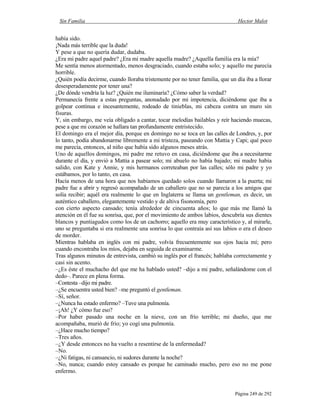Sin Familia Hector Malot
Página 249 de 292
había sido.
¡Nada más terrible que la duda!
Y pese a que no quería dudar, dudaba.
¿Era mi padre aquel padre? ¿Era mi madre aquella madre? ¿Aquella familia era la mía?
Me sentía menos atormentado, menos desgraciado, cuando estaba solo; y aquello me parecía
horrible.
¿Quién podía decirme, cuando lloraba tristemente por no tener familia, que un día iba a llorar
desesperadamente por tener una?
¿De dónde vendría la luz? ¿Quién me iluminaría? ¿Cómo saber la verdad?
Permanecía frente a estas preguntas, anonadado por mi impotencia, diciéndome que iba a
golpear continua e incesantemente, rodeado de tinieblas, mi cabeza contra un muro sin
fisuras.
Y, sin embargo, me veía obligado a cantar, tocar melodías bailables y reír haciendo muecas,
pese a que mi corazón se hallara tan profundamente entristecido.
El domingo era el mejor día, porque en domingo no se toca en las calles de Londres, y, por
lo tanto, podía abandonarme libremente a mi tristeza, paseando con Mattia y Capi; qué poco
me parecía, entonces, al niño que había sido algunos meses atrás.
Uno de aquellos domingos, mi padre me retuvo en casa, diciéndome que iba a necesitarme
durante el día, y envió a Mattia a pasear solo; mi abuelo no había bajado; mi madre había
salido, con Kate y Annie, y mis hermanos correteaban por las calles; sólo mi padre y yo
estábamos, por lo tanto, en casa.
Hacía menos de una hora que nos habíamos quedado solos cuando llamaron a la puerta; mi
padre fue a abrir y regresó acompañado de un caballero que no se parecía a los amigos que
solía recibir; aquél era realmente lo que en Inglaterra se llama un gentleman, es decir, un
auténtico caballero, elegantemente vestido y de altiva fisonomía, pero
con cierto aspecto cansado; tenía alrededor de cincuenta años; lo que más me llamó la
atención en él fue su sonrisa, que, por el movimiento de ambos labios, descubría sus dientes
blancos y puntiagudos como los de un cachorro; aquello era muy característico y, al mirarle,
uno se preguntaba si era realmente una sonrisa lo que contraía así sus labios o era el deseo
de morder.
Mientras hablaba en inglés con mi padre, volvía frecuentemente sus ojos hacia mí; pero
cuando encontraba los míos, dejaba en seguida de examinarme.
Tras algunos minutos de entrevista, cambió su inglés por el francés; hablaba correctamente y
casi sin acento.
–¿Es éste el muchacho del que me ha hablado usted? –dijo a mi padre, señalándome con el
dedo–. Parece en plena forma.
–Contesta –dijo mi padre.
–¿Se encuentra usted bien? –me preguntó el gentleman.
–Sí, señor.
–¿Nunca ha estado enfermo? –Tuve una pulmonía.
–¡Ah! ¿Y cómo fue eso?
–Por haber pasado una noche en la nieve, con un frío terrible; mi dueño, que me
acompañaba, murió de frío; yo cogí una pulmonía.
–¿Hace mucho tiempo?
–Tres años.
–¿Y desde entonces no ha vuelto a resentirse de la enfermedad?
–No.
–¿Ni fatigas, ni cansancio, ni sudores durante la noche?
–No, nunca; cuando estoy cansado es porque he caminado mucho, pero eso no me pone
enfermo.
 