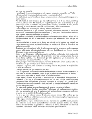 Sin Familia Hector Malot
Página 25 de 292
una cosa: una zapatería.
Había llegado el momento de calzarme mis zapatos, los zapatos prometidos por Vitalis.
¿Dónde estaba la bienaventurada tienda que iba a proporcionármelos?
Esa era la tienda que yo buscaba; lo demás, torreones, ojivas, columnas, no tenía para mí el
menor interés.
Por esta razón, el único recuerdo que me quedó de Ussel es el de una tienda, sombría y
ahumada, situada cerca del mercado. En su parte delantera tenía un escaparate en el que
había viejos fusiles, un uniforme con galones en las costuras y charreteras de plata, muchas
lámparas y, en cestos, chatarra, sobre todo viejos candados y llaves aherrumbradas.
Había que bajar tres escalones para entrar y, entonces, uno se halla–
ba en una gran sala en la que, con toda seguridad, jamás había penetrado la luz del sol
desde que la casa había sido provista de techumbre. ¿Cómo podía venderse en tan horrendo
lugar algo tan hermoso como un par de zapatos?
Sin embargo, Vitalis sabía lo que estaba haciendo al entrar en aquella tienda, y pronto tuve la
felicidad de calzar mis pies en unos zapatos claveteados que pesaban diez veces más que mis
zuecos.
La generosidad de mi dueño no se detuvo ahí; además de los zapatos me compró una
chaqueta de terciopelo azul, un pantalón de lana y un sombrero de fieltro; en fin, todo lo que
me había prometido.
Terciopelo para mí, que jamás había llevado otra cosa que tela; zapatos, un sombrero cuando
siempre había tenido sólo mis cabellos para cubrirme; decididamente era el mejor hombre
del mundo, el más generoso y el más rico.
Cierto es que el terciopelo estaba ajado, cierto que la lana estaba raída; cierto es, también,
que era difícil averiguar cuál había sido el primitivo color del sombrero, tantas lluvias y
polvos había recibido, pero, deslumbrado por tales esplendores, yo era insensible a las
imperfecciones que se ocultaban bajo su brillo.
Sentía prisa por vestir tan hermosas ropas, pero antes de dármelas, Vitalis les hizo sufrir una
transformación que me arrojó en un doloroso asombro.
De regreso a la posada, tomó las tijeras de su bolsa y cortó las dos perneras de mi pantalón a
la altura de las rodillas.
Como yo le mirara con ojos embobados, me dijo:
–Eso lo hago con el único fin de que no te parezcas a todo el mundo. Estamos en Francia, te
visto como un italiano; si fuéramos a Italia, lo que es posible, te vestiría como un francés.
Como aquella explicación no parecía calmar mi asombro, continuó:
–¿Qué somos? Artistas, ¿no es cierto? Cómicos que por su sólo aspecto deben provocar la
curiosidad. ¿Crees que si fuéramos dentro de un rato a la plaza vestidos como burgueses o
como campesinos, obligaríamos a la gente a mirarnos y rodearnos? No, ¿no es cierto?
Comienza, pues, a aprender que en la vida la apariencia es, a veces, indispensable; es molesto,
pero no podemos evitarlo.
Así pues, por la mañana yo era un francés y por la tarde me convertía en italiano.
Como mi pantalón me llegaba a las rodillas, Vitalis sujetó mis medias con unos cordones
rojos que se cruzaban a lo largo de la pierna; cruzó también algunas cintas en mi sombrero y
lo adornó con un ramillete de flores hechas de lana.
No sé lo que otros habrían pensado de mí pero, para ser sincero, debo confesar que me
encontraba soberbio; y así debía ser, pues, Capi, tras haberme contemplado largamente, me
tendió la pata con aire satisfecho.
La aprobación de Capi a mi transformación me fue tanto más agradable cuanto, mientras
me vestía mis nuevas ropas, Corazón-Hermoso se había plantado frente a mí y había
imitado mis movimientos exagerándolos. Terminado mí atavío, había puesto sus manos en
las caderas y echando la cabeza atrás había lanzado unos grititos burlones.
 