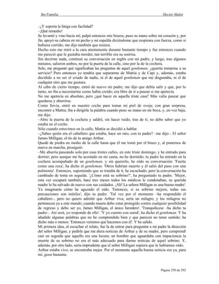 Sin Familia Hector Malot
Página 250 de 292
–¿Y soporta la fatiga con facilidad?
–¡Qué remedio!
Se levantó y vino hacia mí; palpó entonces mis brazos, puso su mano sobre mi corazón y, por
fin, apoyó su cabeza en mi pecho y mi espalda diciéndome que respirara con fuerza, como si
hubiera corrido; me dijo también que tosiera.
Hecho esto me miró a la cara atentamente durante bastante tiempo y fue entonces cuando
me pareció que le gustaba morder, tan terrible era su sonrisa.
Sin decirme nada, continuó su conversación en inglés con mi padre, y luego, tras algunos
minutos, salieron ambos, no por la puerta de la calle, sino por la de la cochera.
Solo, me pregunté qué significaban las preguntas de aquel gentleman; ¿querría tomarme a su
servicio? Pero entonces yo tendría que separarme de Mattia y de Capi y, además, estaba
decidido a no ser el criado de nadie, ni el de aquel gentleman que me disgustaba, ni el de
cualquier otro que me gustara.
Al cabo de cierto tiempo, entró de nuevo mi padre; me dijo que debía salir y que, por lo
tanto, no iba a necesitarme como había creído; era libre de ir a pasear si me apetecía.
No me apetecía en absoluto, pero ¿qué hacer en aquella triste casa? Más valía pasear que
quedarse y aburrirse.
Como llovía, entré en nuestro coche para tomar mi piel de oveja; con gran sorpresa,
encontré a Mattia; iba a dirigirle la palabra cuando puso su mano en mi boca, y, en voz baja,
me dijo:
–Abre la puerta de la cochera y saldré, sin hacer ruido, tras de ti; no debe saber que yo
estaba en el coche.
Sólo cuando estuvimos en la calle, Mattia se decidió a hablar.
–¿Sabes quién era el caballero que estaba, hace un rato, con tu padre? –me dijo–. El señor
James Milligan, el tío de tu amigo Arthur.
Quedé de piedra en medio de la calle hasta que él me tomó por el brazo y, al ponernos de
nuevo en marcha, prosiguió:
–Me aburría paseando solo por esas tristes calles, en este triste domingo, y he entrado para
dormir; pero aunque me he acostado en mi cama, no he dormido; tu padre ha entrado en la
cochera acompañado de un gentleman, y sin quererlo, he oído su conversación: 'Fuerte
como una roca', ha dicho el gentleman. 'Otros habrían muerto y él salió del paso con una
pulmonía'. Entonces, suponiendo que se trataba de ti, he escuchado; pero la conversación ha
cambiado de tema en seguida. '¿Cómo está su sobrino?', ha preguntado tu padre. 'Mejor,
esta vez escapará también, hace tres meses todos los médicos le condenaban, su querida
madre le ha salvado de nuevo con sus cuidados. ¡Ah! La señora Milligan es una buena madre'.
Ya imaginarás cómo he aguzado el oído. 'Entonces, si su sobrino mejora, todas sus
precauciones son inútiles', dijo tu padre. 'Tal vez por el momento –ha respondido el
caballero–, pero no quiero admitir que Arthur viva, sería un milagro, y los milagros no
pertenecen ya a este mundo; cuando muera debo estar protegido contra cualquier posibilidad
de regreso y debo ser yo, James Milligan, el único heredero'. 'Tranquilícese –ha dicho tu
padre–. Así será, yo respondo de ello'. 'Y yo cuento con usted', ha dicho el gentleman. Y ha
añadido algunas palabras que no he comprendido bien y que parecen no tener sentido; ha
dicho más o menos: 'Entonces veremos qué hacemos con él'. Y ha salido.
Mi primera idea, al escuchar el relato, fue la de entrar para preguntar a mi padre la dirección
del señor Milligan, y pedirle que me diera noticias de Arthur y de su madre, pero comprendí
casi en seguida que aquello era una locura; un hombre que aguardaba con impaciencia la
muerte de su sobrino no era el más adecuado para darme noticias de aquel sobrino. Y,
además, por otro lado, sería imprudente que el señor Milligan supiera que le habíamos oído.
Arthur estaba vivo, se encontraba mejor. Por el momento aquella buena noticia era ya, para
mí, gozo bastante.
 