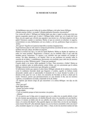 Sin Familia Hector Malot
Página 251 de 292
18. NOCHES DE NAVIDAD
No hablábamos mas que de Arthur de la señora Milligan y del señor James Milligan.
¿Dónde estarían Arthur y su madre? ¿Dónde podríamos buscarles, encontrarles?
Las visitas del señor J. Milligan nos habían dado una idea y sugerí un plan cuyo éxito nos
parecía asegurado; puesto que el señor J. Milligan había venido una vez al patio del León
Rojo, era casi seguro que volvería una segunda y una tercera vez. ¿No hacía negocios con mi
padre? Entonces, cuando se marchara, Mattia, al que no conocía en absoluto, le seguiría;
conoceríamos su casa; hablaríamos con sus criados y, tal vez, podríamos llegar así junto a
Arthur.
¿Por qué no? Aquello no le parecía imposible a nuestras imaginaciones.
Aquel hermoso plan no sólo tenía la ventaja de permitirme encontrar de nuevo a Arthur, sino
también otras que, ahora, aliviaban mi angustia.
Desde la aventura de Capi y la carta de mamá Barberin, Mattia no dejaba de repetirme en
todos los tonos posibles: 'Regresemos a Francia', era un estribillo sobre el que cada día
bordaba nuevas variaciones. Yo oponía a ese estribillo otro que también era siempre el
mismo: 'No debo abandonar a mi familia'. Pero no nos poníamos de acuerdo sobre la
cuestión de mi deber, y entablábamos discusiones sin resultado, pues cada uno de nosotros
persistía en su idea: 'Debemos partir'. 'Tengo que quedarme'.
Cuando añadí a mi eterno 'debo quedarme' la frase. 'Para encontrar a Arthur', Mattia no
pudo ya replicar nada; no podía ponerse contra Arthur, ¿no era conveniente que la señora
Milligan conociera las intenciones que albergaba su cuñado?
Si hubiéramos tenido que esperar al señor James Milligan saliendo de la mañana a la noche,
como lo estábamos haciendo desde que llegamos a Londres, aquello no hubiera tenido
demasiado sentido; pero se aproximaba el momento de ir a tocar durante la noche y no
durante el día, pues los wait, es decir, los conciertos de Navidad, se llevan a efecto por la
noche. Entonces, puesto que permaneceríamos en casa durante el día, uno de nosotros
vigilaría y así podríamos sin duda, sorprender al tío de Arthur.
–Si supieras qué deseos tengo de que encuentres a la señora Milligan –me dijo un día
Mattia.
–Pero ¿por qué?
Dudó algún tiempo.
–Porque fue buena contigo.
Y luego añadió:
–Y tal vez también porque te hará encontrar a tus padres.
– ¡Mattia!
–Tú no quieres que lo diga, pero te aseguro que no es culpa mía; no puedo admitir, ni por
un solo instante que pertenezcas a la familia Driscoll; mira a los miembros de esta familia y
mírate a ti mismo; no hablo sólo de sus cabellos de estopa. ¿Tienes tú el movimiento de
mano y la sonrisa del abuelo? ¿Has querido alguna vez mirar telas a la luz de una lámpara,
como master Driscoll? ¿Has dormido alguna vez con los brazos extendidos sobre una mesa?
¿Has enseñado alguna vez a Capi, como Allen o Ned, el arte de encontrar medias de lana
 