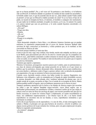 Sin Familia Hector Malot
Página 252 de 292
que no se hayan perdido? ¡No, y mil veces no! Se pertenece a una familia y si tú hubieras
sido un Driscoll, no hubieras dudado en quedarte las medias de lana cuando las necesitabas y
tu bolsillo estaba vacío, lo que ha ocurrido más de una vez. ¿Qué robaste cuando Vitalis estaba
en prisión? ¿Crees que un Driscoll se habría acostado sin cenar? Si yo no fuese el hijo de mi
padre, no tocaría la trompeta de llaves, el clarinete, el trombón o cualquier otro instrumento,
sin que nadie me lo hubiera enseñado; mi padre era músico, yo lo soy. Es natural. En cuanto
a ti, parece natural que seas un gentleman, y lo serás cuando hayamos encontrado a la
señora Milligan.
–¿Por qué?
–Tengo una idea.
–Dímela.
–¡Oh, no!
–¿Por qué?
–Porque si es estúpida...
–¿Qué?
–Sería demasiado estúpida si fuera falsa; y no debemos forjarnos ilusiones que no puedan
realizarse; la experiencia proporcionada por el green de nuestro hermoso Bethnal debe
servirnos de algo; conocemos ya hermosas y verdes praderas que, en la realidad, se han
convertido en charcos de lodo.
No insistí porque también yo tenía una idea.
Cierto es que era muy vaga, muy confusa, muy tímida, mucho más estúpida, me decía yo, que
la de Mattia; pero precisamente por ello no me atrevía a insistir para que mi compañero me
dijera la suya. ¿Qué habría contestado si ambos teníamos la misma idea que flotaba, indecisa
como un sueño, en mi espíritu? No tendría el valor de discutirla con él, puesto que ni siquiera
me atrevía a formularla.
Teníamos que esperar y esperamos.
Mientras lo hacíamos, proseguimos nuestros paseos por Londres, pues no pertenecíamos a
esa clase de músicos privilegiados que toman posesión de un barrio en el que tienen un
público que les pertenece, éramos demasiado niños, demasiado nuevos para establecernos
así como dueños; y debíamos ceder el lugar a quienes sabían valer su derecho de propiedad
con argumentos a los que no teníamos la fuerza necesaria para resistir.
Cuántas veces, haciendo nuestra colecta, tras haber tocado los mejores fragmentos, nos
habíamos visto obligados a salir en estampida por la llegada de algún formidable escocés
de piernas desnudas, con falda plisada, plait, sombrero adornado de plumas que, con el
simple sonido de su gaita, nos ponía en fuga. Con el sonido de su trompeta de llaves, Mattia
hubiera podido acallar la bagpipe, pero no podíamos oponernos por la fuerza al piper.
Tampoco podíamos oponernos por la fuerza a las bandas de músicos negros que recorrían
las calles y que los ingleses llamaban nigger-melodits, cuyos falsos negros, que se
disfrazaban grotescamente con estrafalarios vestidos e inmensos cuellos de los que surgía su
cabeza como un ramo de flores de una hoja de papel, eran nuestra pesadilla más aún que los
bardos escoceses; en cuanto les veíamos llegar o simplemente, en cuanto escuchábamos su
banjo, nos callábamos respetuosamente y nos íbamos lejos de allí, a un barrio donde
esperábamos no encontrar otra de sus bandas; a veces, esperábamos mirándoles a que
terminaran su estrépito.
Cierto día en que hacíamos así de espectadores, vi a uno de ellos, el más extravagante, hacer
señales a Mattia; al principio creí que para burlarse de nosotros y divertir al público con
alguna escena grotesca de la que seríamos las víctimas, pero con gran sorpresa por mi parte,
Mattia le respondió amistosamente.
–¿Le conoces? –pregunté.
–Es Bob.
 