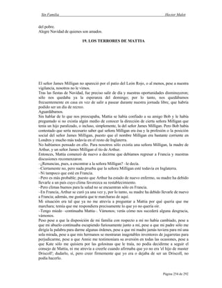 Sin Familia Hector Malot
Página 254 de 292
del pobre.
Alegre Navidad de quienes son amados.
19. LOS TERRORES DE MATTIA
El señor James Milligan no apareció por el patio del León Rojo, o al menos, pese a nuestra
vigilancia, nosotros no le vimos.
Tras las fiestas de Navidad, fue preciso salir de día y nuestras oportunidades disminuyeron;
sólo nos quedaba ya la esperanza del domingo; por lo tanto, nos quedábamos
frecuentemente en casa en vez de salir a pasear durante nuestra jornada libre, que habría
podido ser un día de recreo.
Aguardábamos.
Sin hablar de lo que nos preocupaba, Mattia se había confiado a su amigo Bob y le había
preguntado si no existía algún medio de conocer la dirección de cierta señora Milligan que
tenía un hijo paralizado, o incluso, simplemente, la del señor James Milligan. Pero Bob había
contestado que sería necesario saber qué señora Milligan era ésa y la profesión o la posición
social del señor James Milligan, puesto que el nombre Milligan era bastante corriente en
Londres y mucho más todavía en el resto de Inglaterra.
No habíamos pensado en ello. Para nosotros sólo existía una señora Milligan, la madre de
Arthur, y un señor James Milligan el tío de Arthur.
Entonces, Mattia comenzó de nuevo a decirme que debíamos regresar a Francia y nuestras
discusiones recomenzaron.
–¿Renuncias, pues, a encontrar a la señora Milligan? –le decía.
–Ciertamente no, pero nada prueba que la señora Milligan esté todavía en Inglaterra.
–Ni tampoco que esté en Francia.
–Pero es más probable; puesto que Arthur ha estado de nuevo enfermo, su madre ha debido
llevarle a un país cuyo clima favorezca su restablecimiento.
–Pero climas buenos para la salud no se encuentran sólo en Francia.
–En Francia, Arthur se curó ya una vez y, por lo tanto, su madre ha debido llevarle de nuevo
a Francia; además, me gustaría que te marcharas de aquí.
Mi situación era tal que ya no me atrevía a preguntar a Mattia por qué quería que me
marchara; temía que me respondiera precisamente lo que yo no quería oír.
–Tengo miedo –continuaba Mattia–. Vámonos; verás cómo nos sucederá alguna desgracia,
vámonos.
Peso pese a que la disposición de mi familia con respecto a mí no había cambiado, pese a
que mi abuelo continuaba escupiendo furiosamente junto a mí, pese a que mi padre sólo me
dirigía la palabra para darme algunas órdenes, pese a que mi madre jamás tuviera para mí una
sola mirada, pese a que mis hermanos se mostraran inagotables inventores de jugarretas para
perjudicarme, pese a que Annie me testimoniara su aversión en todas las ocasiones, pese a
que Kate sólo me quisiera por las golosinas que le traía, no podía decidirme a seguir el
consejo de Mattia, ni me atrevía a creerle cuando afirmaba que yo no era 'el hijo de master
Driscoll'; dudarlo, sí, pero creer firmemente que yo era o dejaba de ser un Driscoll, no
podía hacerlo.
 