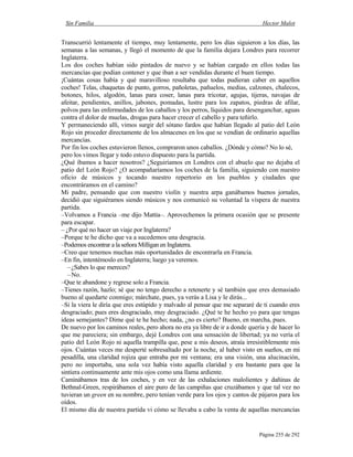 Sin Familia Hector Malot
Página 255 de 292
Transcurrió lentamente el tiempo, muy lentamente, pero los días siguieron a los días, las
semanas a las semanas, y llegó el momento de que la familia dejara Londres para recorrer
Inglaterra.
Los dos coches habían sido pintados de nuevo y se habían cargado en ellos todas las
mercancías que podían contener y que iban a ser vendidas durante el buen tiempo.
¡Cuántas cosas había y qué maravilloso resultaba que todas pudieran caber en aquellos
coches! Telas, chaquetas de punto, gorros, pañoletas, pañuelos, medias, calzones, chalecos,
botones, hilos, algodón, lanas para coser, lanas para tricotar, agujas, tijeras, navajas de
afeitar, pendientes, anillos, jabones, pomadas, lustre para los zapatos, piedras de afilar,
polvos para las enfermedades de los caballos y los perros, líquidos para desenganchar, aguas
contra el dolor de muelas, drogas para hacer crecer el cabello y para teñirlo.
Y permaneciendo allí, vimos surgir del sótano fardos que habían llegado al patio del León
Rojo sin proceder directamente de los almacenes en los que se vendían de ordinario aquellas
mercancías.
Por fin los coches estuvieron llenos, compraron unos caballos. ¿Dónde y cómo? No lo sé,
pero los vimos llegar y todo estuvo dispuesto para la partida.
¿Qué íbamos a hacer nosotros? ¿Seguiríamos en Londres con el abuelo que no dejaba el
patio del León Rojo? ¿O acompañaríamos los coches de la familia, siguiendo con nuestro
oficio de músicos y tocando nuestro repertorio en los pueblos y ciudades que
encontráramos en el camino?
Mi padre, pensando que con nuestro violín y nuestra arpa ganábamos buenos jornales,
decidió que siguiéramos siendo músicos y nos comunicó su voluntad la víspera de nuestra
partida.
–Volvamos a Francia –me dijo Mattia–. Aprovechemos la primera ocasión que se presente
para escapar.
– ¿Por qué no hacer un viaje por Inglaterra?
–Porque te he dicho que va a sucedemos una desgracia.
–Podemos encontrar a la señora Milligan en Inglaterra.
–Creo que tenemos muchas más oportunidades de encontrarla en Francia.
–En fin, intentémoslo en Inglaterra; luego ya veremos.
–¿Sabes lo que mereces?
–No.
–Que te abandone y regrese solo a Francia.
–Tienes razón, hazlo; sé que no tengo derecho a retenerte y sé también que eres demasiado
bueno al quedarte conmigo; márchate, pues, ya verás a Lisa y le dirás...
–Si la viera le diría que eres estúpido y malvado al pensar que me separaré de ti cuando eres
desgraciado; pues eres desgraciado, muy desgraciado. ¿Qué te he hecho yo para que tengas
ideas semejantes? Dime qué te he hecho; nada, ¿no es cierto? Bueno, en marcha, pues.
De nuevo por los caminos reales, pero ahora no era ya libre de ir a donde quería y de hacer lo
que me pareciera; sin embargo, dejé Londres con una sensación de libertad; ya no vería el
patio del León Rojo ni aquella trampilla que, pese a mis deseos, atraía irresistiblemente mis
ojos. Cuántas veces me desperté sobresaltado por la noche, al haber visto en sueños, en mi
pesadilla, una claridad rojiza que entraba por mi ventana; era una visión, una alucinación,
pero no importaba, una sola vez había visto aquella claridad y era bastante para que la
sintiera continuamente ante mis ojos como una llama ardiente.
Caminábamos tras de los coches, y en vez de las exhalaciones malolientes y dañinas de
Bethnal-Green, respirábamos el aire puro de las campiñas que cruzábamos y que tal vez no
tuvieran un green en su nombre, pero tenían verde para los ojos y cantos de pájaros para los
oídos.
El mismo día de nuestra partida vi cómo se llevaba a cabo la venta de aquellas mercancías
 