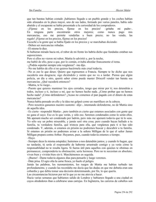Sin Familia Hector Malot
Página 256 de 292
que tan baratas habían costado ¡habíamos llegado a un pueblo grande y los coches habían
sido alineados en la plaza mayor, uno de sus lados, formado por varios paneles, había sido
abatido y el escaparate se había presentado a la curiosidad de los compradores.
–¡Fíjense en los precios, fíjense en los precios! –gritaba mi padre–.
En ninguna parte encontrarán otros mejores; como nunca pago mis
mercancías, eso me permite venderlas a buen precio; no las vendo, las
regalo! ¡Fíjense en los precios, fíjense en los precios!
Escuché a la gente que se había fijado en los precios y se marchaban diciendo:
–Deben ser mercancías robadas.
–El mismo lo dice.
Si hubieran mirado hacia mí, el rubor de mi frente les habría dicho que fundadas estaban sus
suposiciones.
Pero si ellos no vieron mi rubor, Mattia lo advirtió y, por la noche,
me habló de ello, pese a que, por lo común, evitaba abordar francamente el tema.
–¿Podrás soportar siempre esta vergüenza? –me dijo.
–No me hables de ello si no quieres hacérmela más cruel todavía.
–No es eso lo que deseo. Quiero que regresemos a Francia. Siempre te he dicho que nos
sucedería una desgracia; sigo diciéndolo y siento que no va a tardar. Piensa que algún
policía, un día u otro, querrá saber cómo puede master Driscoll vender tan barata sus
mercancías. ¿Qué sucederá entonces?
–Mattia, te lo ruego...
–Puesto que quieres mantener los ojos cerrados, tengo que mirar por ti; nos detendrán a
todos, incluso a ti, incluso a mí, que no hemos hecho nada. ¿Cómo probar que no hemos
hecho nada? ¿Cómo defendernos? ¿Acaso no comemos el pan pagado con el dinero de estas
mercancías?
Nunca había pensado en ello y la idea me golpeó como un martillazo en la cabeza.
–Pero nosotros ganamos nuestro sustento –dije–, intentando defenderme, no de Mattia sino
de aquella idea.
–Es cierto –respondió Mattia–, pero también es cierto que estamos asociados con gente que
no gana el suyo. Eso es lo que verán, y sólo eso. Seremos condenados como lo serán ellos.
Me apenará mucho ser condenado por ladrón, pero más me apenará todavía que tú lo seas.
Yo sólo soy un pobre miserable, y jamás seré otra cosa; pero cuando hayas hallado a tu
familia, tu verdadera familia, qué tristeza para ella, qué vergüenza para ti si has sido
condenado. Y, además, si estamos en prisión no podremos buscar y descubrir a tu familia.
Si estamos en prisión no podremos avisar a la señora Milligan de lo que el señor James
Milligan prepara contra Arthur. Huyamos, pues, cuando todavía estamos a tiempo.
–Huye.
–Siempre dices la misma estupidez; huiremos o nos detendrán juntos; y cuando lo hagan, que
no tardarán, tú serás el responsable de haberme arrastrado contigo y ya verás cómo la
responsabilidad no te resulta ligera. Si fueras útil para aquellos con quienes te obstinas en
permanecer, comprendería tu obstinación; sería hermosa. Pero no te necesitan en absoluto;
viven bien y vivirán bien sin ti. Marchémonos en seguida.
–¡Bueno! –Dame todavía algunos días para pensarlo y luego veremos.
–Date prisa. El ogro olía la carne fresca, yo huelo el peligro.
Jamás las palabras, los razonamientos, los ruegos de Mattia me habían turbado tan
profundamente, y cuando las recordaba me decía que las dudas en que me debatía eran una
cobardía y que debía tomar una decisión determinando, por fin, lo que quería.
Las circunstancias hicieron por mí lo que yo no me atrevía a hacer.
Hacía varias semanas que habíamos salido de Londres y habíamos llegado a una ciudad en
cuyos alrededores iban a celebrarse unas carrejas. En Inglaterra, las carreras de caballos son
 