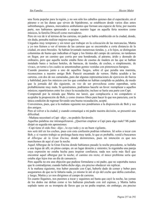 Sin Familia Hector Malot
Página 257 de 292
una fiesta popular para la región, y no son sólo los caballos quienes dan el espectáculo; en el
páramo o en las dunas que sirven de hipódromo, se establecen desde varios días antes
saltimbanquis, gitanos, mercaderes ambulantes que forman una especie de feria; por nuestra
parte, nos habíamos apresurado a ocupar nuestro lugar en aquella feria nosotros como
músicos, la familia Driscoll como mercaderes.
Pero en vez de ir al terreno de las carreras, mi padre se había establecido en la ciudad, donde,
sin duda, pensaba realizar mejores negocios.
Llegados muy temprano y sin tener que trabajar en la colocación de las mercancías, Mattia
y yo nos fuimos a ver el terreno de las carreras que se encontraba a corta distancia de la
ciudad, en unos brezales. Se habían levantado numerosas tiendas, y, a lo lejos, se distinguían
columnitas de humo que indicaban el lugar y los límites del campo de carreras; no tardamos
en llegar, por un camino que corría por una hondonada, al páramo, árido y desnudo de
ordinario, pero que aquella noche estaba lleno de casetas de madera en las que se habían
instalado bares e incluso hoteles, de barracas, de tiendas, de coches, o simplemente, de
vivacs, en torno a los cuales se amontonaban gentes vestidas con pintorescos harapos.
Cuando pasamos junto a uno de aquellos fuegos, sobre el que pendía una marmita,
reconocimos a nuestro amigo Bob. Pareció encantado de vernos. Había acudido a las
carreras, con dos de sus camaradas, para dar algunas representaciones de ejercicios de fuerza
y habilidad, pero los músicos con los que contaban no habían cumplido su palabra, de modo
que la jornada del día siguiente, en vez de ser provechosa como esperaban, sería
probablemente muy mala. Si quisiéramos, podríamos hacerle un favor: reemplazar a aquellos
músicos; repartiríamos entre los cinco la recaudación; incluso se haría una parte con Capi.
Comprendí por la mirada que Mattia me lanzó, que complacería a mi compañero si
aceptaba la proposición de Bob, y como éramos libres para hacer lo que nos pareciera, con la
única condición de regresar llevando una buena recaudación, acepté.
Convenimos, pues, que a la mañana siguiente nos pondríamos a la disposición de Bob y sus
dos amigos.
Pero al volver a la ciudad, y cuando comuniqué a mi padre nuestra decisión, se presentó una
dificultad.
–Mañana necesitaré a Capi –dijo–, no podréis llevároslo.
Aquellas palabras me intranquilizaron. ¿Querrían emplear a Capi para algo malo? Mi padre
disipó en seguida mis aprensiones:
–Capi tiene el oído fino –dijo–, lo oye todo y es un buen vigilante,
nos será útil en los coches, pues con esta confusión podrían robarnos. Id solos a tocar con
Bob, y si vuestro trabajo se prolonga hasta muy tarde, lo que es probable, venid a buscarnos
al Albergue de la Gran Encina, donde dormiremos, pues mi intención es que nos
marchemos de aquí al caer la noche.
Aquel Albergue de la Gran Encina donde habíamos pasado la noche precedente, se hallaba
a una legua de allí, en pleno campo, en un lugar desierto y siniestro; lo regentaba una pareja
cuya expresión no estaba hecha para inspirar confianza; nada nos sería más fácil que
encontrar aquel albergue por la noche; el camino era recto; el único problema sería que
estaba algo lejos tras un día de cansancio.
Pero aquélla no era una objeción que pudiese formularse a mi padre, que no soportaba nunca
que le contradijeran; cuando había dicho algo, era preciso obedecer sin replicar.
A la mañana siguiente, tras haber paseado con Capi, haberle dado de comer y beber para
asegurarnos de que no le faltaría nada, yo mismo le até al eje del coche que debía custodiar,
y luego, Mattia y yo nos dirigimos al campo de carreras.
En cuanto llegamos, nos pusimos a tocar y seguimos así hasta que cayó la noche, las yemas
de los dedos me dolían como si los hubieran pinchado con mil espinas, y Mattia había
soplado tanto en su trompeta de llaves que ya no podía respirar, sin embargo, era preciso
 