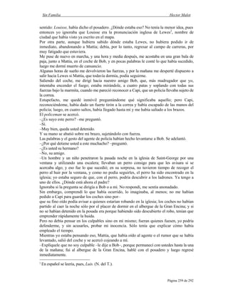 Sin Familia Hector Malot
Página 259 de 292
sentido: Louisse, había dicho el posadero. ¿Dónde estaba eso? No tenía la menor idea, pues
entonces yo ignoraba que Louisse era la pronunciación inglesa de Lewes2
, nombre de
ciudad que había visto ya escrito en el mapa.
Por otra parte, aunque hubiera sabido dónde estaba Lewes, no hubiera podido ir de
inmediato, abandonando a Mattia; debía, por lo tanto, regresar al campo de carreras, por
muy fatigado que estuviera.
Me puse de nuevo en marcha, y una hora y media después, me acostaba en una gran bala de
paja, junto a Mattia, en el coche de Bob, y en pocas palabras le conté lo que había sucedido,
luego me dormí muerto de cansancio.
Algunas horas de sueño me devolvieron las fuerzas, y por la mañana me desperté dispuesto a
salir hacia Lewes si Mattia, que todavía dormía, podía seguirme.
Saliendo del coche, me dirigí hacia nuestro amigo Bob, que, más madrugador que yo,
intentaba encender el fuego; estaba mirándole, a cuatro patas y soplando con todas sus
fuerzas bajo la marmita, cuando me pareció reconocer a Capi, que un policía llevaba sujeto de
la correa.
Estupefacto, me quedé inmóvil preguntándome qué significaba aquello; pero Capi,
reconociéndome, había dado un fuerte tirón a la correa y había escapado de las manos del
policía; luego, en cuatro saltos, había llegado hasta mí y me había saltado a los brazos.
El policeman se acercó.
–¿Es suyo este perro? –me preguntó.
–Sí.
–Muy bien, queda usted detenido.
Y su mano se abatió sobre mi brazo, sujetándolo con fuerza.
Las palabras y el gesto del agente de policía habían hecho levantarse a Bob. Se adelantó.
–¿Por qué detiene usted a este muchacho? –preguntó.
–¿Es usted su hermano?
–No, su amigo.
–Un hombre y un niño penetraron la pasada noche en la iglesia de Saint-George por una
ventana y utilizando una escalera; llevaban un perro consigo para que les avisara si se
acercaba algo; y eso fue lo que sucedió; en su sorpresa, no tuvieron tiempo de recoger el
perro al huir por la ventana, y como no podía seguirles, el perro ha sido encontrado en la
iglesia; yo estaba seguro de que, con el perro, podría descubrir a los ladrones. Ya tengo a
uno de ellos. ¿Dónde está ahora el padre?
Ignoraba si la pregunta se dirigía a Bob o a mí. No respondí, me sentía anonadado.
Sin embargo, comprendí lo que había ocurrido, lo imaginaba, al menos; no me habían
pedido a Capi para guardar los coches sino por–
2
En español se leería, pues, Luis. (N. del T.).
que su fino oído podía avisar a quienes estarían robando en la iglesia; los coches no habían
partido al caer la noche sólo por el placer de dormir en el albergue de la Gran Encina; y si
no se habían detenido en la posada era porque habiendo sido descubierto el robo, tenían que
emprender rápidamente la huida.
Pero no debía pensar en los culpables sino en mí mismo; fueran quienes fuesen, yo podría
defenderme, y sin acusarles, probar mi inocencia. Sólo tenía que explicar cómo había
empleado el tiempo.
Mientras yo estaba pensando eso, Mattia, que había oído al agente o el rumor que se había
levantado, salió del coche y se acercó cojeando a mí.
–Explíquele que no soy culpable –le dije a Bob–, porque permanecí con ustedes hasta la una
de la mañana; fui al albergue de la Gran Encina, hablé con el posadero y luego regresé
inmediatamente.
 