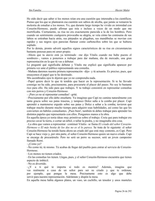 Sin Familia Hector Malot
Página 26 de 292
He oído decir que saber si los monos reían era una cuestión que interesaba a los científicos.
Pienso que los que se plantearon esa cuestión son sabios de alcoba, que jamás se tomaron la
molestia de estudiar a los monos. Yo, que durante largo tiempo he vivido en intimidad con
Corazón-Hermoso, puedo afirmar que reía e incluso a veces de un modo que me
mortificaba. Ciertamente, su risa no era exactamente parecida a la de los hombres. Pero
cuando un sentimiento cualquiera provocaba su alegría, se veía cómo las comisuras de sus
labios se estiraban hacia atrás, sus párpados se plegaban, sus mandíbulas se movían con
rapidez y sus negros ojos parecían flamear como carboncillos sobre los que se hubiera
soplado.
Por lo demás, pronto advertí aquellos signos característicos de su risa en circunstancias
bastante penosas para mi amor propio.
–Ahora que tu atavío está ya terminado –me dijo Vitalis cuando me hube puesto el
sombrero–, vamos a ponernos a trabajar para dar mañana, día de mercado, una gran
representación en la que tú vas a debutar.
Le pregunté qué significaba debutar y Vitalis me explicó que significaba aparecer por
primera vez ante el público representando una comedia.
–Mañana daremos nuestra primera representación –dijo– y tú actuarás. Es preciso, pues, que
ensayemos el papel que te he destinado.
Mis asombrados ojos le dijeron que yo no comprendía nada.
–Papel quiere decir lo que tú tendrás que hacer en la representación. Si te he llevado
conmigo no ha sido, precisamente, para procurarte el placer del paseo. No soy lo bastante
rico para ello. Ha sido para que trabajes. Y tu trabajo consistirá en representar comedias
con mis perros y Corazón-Hermoso.
– ¡Pero yo no sé representar comedias! –grité.
–Precisamente por ello debo enseñarte. Ya imaginas que Capi no camina naturalmente con
tanta gracia sobre sus patas traseras, y tampoco Dolce salta a la comba por placer. Capi
aprendió a mantenerse erguido sobre sus patas y Dolce a saltar a la comba; tuvieron que
trabajar mucho durante mucho tiempo para adquirir esas habilidades, así como las que les
convierten en hábiles comediantes. ¡Pues bien!, también tú debes trabajar para aprender los
distintos papeles que representarás con ellos. Pongamos manos a la obra.
En aquella época yo tenía ideas muy primitivas sobre el trabajo. Creía que para trabajar era
preciso cavar la tierra, o cortar un árbol, o tallar la piedra, y no imaginaba otra cosa.
–La obra que vamos a representar –continuó Vitalis– se llama El criado del señor Corazón-
Hermoso o El más bestia de los dos no es el lo parece. Se trata de lo siguiente: el señor
Corazón-Hermoso ha tenido hasta ahora un criado del que está muy contento, es Capi. Pero
Capi se hace viejo y, por otra parte, el señor Corazón-Hermoso quiere un nuevo criado. Capi
se encarga de procurárselo. Pero no será un perro su sucesor, será un joven campesino
llamado Remi.
–¿Como yo?
–No como tú; tú mismo. Tú acabas de llegar del pueblo para entrar al servicio de Corazón-
Hermoso.
–Los monos no tienen criados.
–En las comedias los tienen. Llegas, pues, y el señor Corazón-Hermoso encuentra que tienes
aspecto de imbécil.
–No es divertido.
–¿Y a ti qué te importa si todo es mentira? Además, imagina que
vas realmente a casa de un señor para ser su criado y que te ordenan,
por ejemplo, que pongas la mesa. Precisamente esto es algo que debe
servir para nuestra representación. Adelántate y dispón la mesa.
En aquella mesa había algunos platos, un vaso, un cuchillo, un tenedor y unos manteles
 
