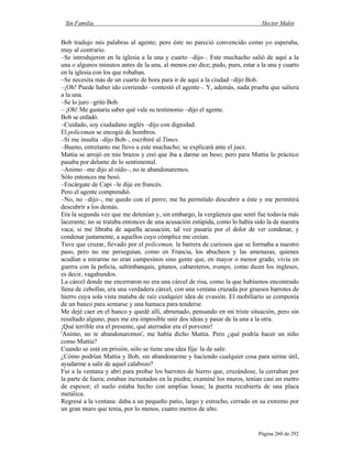 Sin Familia Hector Malot
Página 260 de 292
Bob tradujo mis palabras al agente; pero éste no pareció convencido como yo esperaba,
muy al contrario.
–Se introdujeron en la iglesia a la una y cuarto –dijo–. Este muchacho salió de aquí a la
una o algunos minutos antes de la una, al menos eso dice; pudo, pues, estar a la una y cuarto
en la iglesia con los que robaban.
–Se necesita más de un cuarto de hora para ir de aquí a la ciudad –dijo Bob.
–¡Oh! Puede haber ido corriendo –contestó el agente–. Y, además, nada prueba que saliera
a la una.
–Se lo juro –gritó Bob.
– ¡Oh! Me gustaría saber qué vale su testimonio –dijo el agente.
Bob se enfadó.
–Cuidado, soy ciudadano inglés –dijo con dignidad.
El policeman se encogió de hombros.
–Si me insulta –dijo Bob–, escribiré al Times.
–Bueno, entretanto me llevo a este muchacho; se explicará ante el juez.
Mattia se arrojó en mis brazos y creí que iba a darme un beso; pero para Mattia lo práctico
pasaba por delante de lo sentimental.
–Animo –me dijo al oído–, no te abandonaremos.
Sólo entonces me besó.
–Encárgate de Capi –le dije en francés.
Pero el agente comprendió.
–No, no –dijo–, me quedo con el perro; me ha permitido descubrir a éste y me permitirá
descubrir a los demás.
Era la segunda vez que me detenían y, sin embargo, la vergüenza que sentí fue todavía más
lacerante; no se trataba entonces de una acusación estúpida, como lo había sido la de nuestra
vaca; si me libraba de aquella acusación, tal vez pasaría por el dolor de ver condenar, y
condenar justamente, a aquellos cuyo cómplice me creían.
Tuve que cruzar, llevado por el policeman, la barrera de curiosos que se formaba a nuestro
paso, pero no me perseguían, como en Francia, los abucheos y las amenazas, quienes
acudían a mirarme no eran campesinos sino gente que, en mayor o menor grado, vivía en
guerra con la policía, saltimbanquis, gitanos, cabareteros, tramps, como dicen los ingleses,
es decir, vagabundos.
La cárcel donde me encerraron no era una cárcel de risa, como la que habíamos encontrado
llena de cebollas, era una verdadera cárcel, con una ventana cruzada por gruesos barrotes de
hierro cuya sola vista mataba de raíz cualquier idea de evasión. El mobiliario se componía
de un banco para sentarse y una hamaca para tenderse.
Me dejé caer en el banco y quedé allí, abrumado, pensando en mi triste situación, pero sin
resultado alguno, pues me era imposible unir dos ideas y pasar de la una a la otra.
¡Qué terrible era el presente, qué aterrador era el porvenir!
'Animo, no te abandonaremos', me había dicho Mattia. Pero ¿qué podría hacer un niño
como Mattia?
Cuando se está en prisión, sólo se tiene una idea fija: la de salir.
¿Cómo podrían Mattia y Bob, sin abandonarme y haciendo cualquier cosa para serme útil,
ayudarme a salir de aquel calabozo?
Fui a la ventana y abrí para probar los barrotes de hierro que, cruzándose, la cerraban por
la parte de fuera; estaban incrustados en la piedra; examiné los muros, tenían casi un metro
de espesor; el suelo estaba hecho con amplias losas; la puerta recubierta de una placa
metálica.
Regresé a la ventana: daba a un pequeño patio, largo y estrecho, cerrado en su extremo por
un gran muro que tenía, por lo menos, cuatro metros de alto.
 