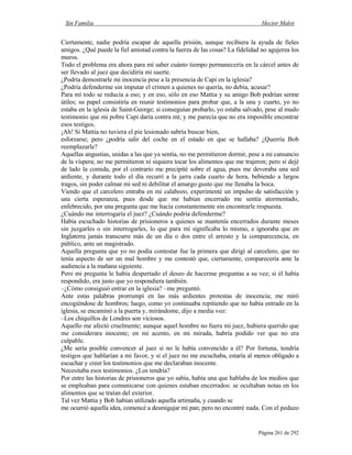 Sin Familia Hector Malot
Página 261 de 292
Ciertamente, nadie podría escapar de aquella prisión, aunque recibiera la ayuda de fieles
amigos. ¿Qué puede la fiel amistad contra la fuerza de las cosas? La fidelidad no agujerea los
muros.
Todo el problema era ahora para mí saber cuánto tiempo permanecería en la cárcel antes de
ser llevado al juez que decidiría mi suerte.
¿Podría demostrarle mi inocencia pese a la presencia de Capi en la iglesia?
¿Podría defenderme sin imputar el crimen a quienes no quería, no debía, acusar?
Para mí todo se reducía a eso; y en eso, sólo en eso Mattia y su amigo Bob podrían serme
útiles; su papel consistiría en reunir testimonios para probar que, a la una y cuarto, yo no
estaba en la iglesia de Saint-George; si conseguían probarlo, yo estaba salvado, pese al mudo
testimonio que mi pobre Capi daría contra mí; y me parecía que no era imposible encontrar
esos testigos.
¡Ah! Si Mattia no tuviera el pie lesionado sabría buscar bien,
esforzarse; pero ¿podría salir del coche en el estado en que se hallaba? ¿Querría Bob
reemplazarle?
Aquellas angustias, unidas a las que ya sentía, no me permitieron dormir, pese a mi cansancio
de la víspera; no me permitieron ni siquiera tocar los alimentos que me trajeron; pero si dejé
de lado la comida, por el contrario me precipité sobre el agua, pues me devoraba una sed
ardiente, y durante todo el día recurrí a la jarra cada cuarto de hora, bebiendo a largos
tragos, sin poder calmar mi sed ni debilitar el amargo gusto que me llenaba la boca.
Viendo que el carcelero entraba en mi calabozo, experimenté un impulso de satisfacción y
una cierta esperanza, pues desde que me habían encerrado me sentía atormentado,
enfebrecido, por una pregunta que me hacía constantemente sin encontrarle respuesta.
¿Cuándo me interrogaría el juez? ¿Cuándo podría defenderme?
Había escuchado historias de prisioneros a quienes se mantenía encerrados durante meses
sin juzgarles o sin interrogarles, lo que para mí significaba lo mismo, e ignoraba que en
Inglaterra jamás transcurre más de un día o dos entre el arresto y la comparecencia, en
público, ante un magistrado.
Aquella pregunta que yo no podía contestar fue la primera que dirigí al carcelero, que no
tenía aspecto de ser un mal hombre y me contestó que, ciertamente, comparecería ante la
audiencia a la mañana siguiente.
Pero mi pregunta le había despertado el deseo de hacerme preguntas a su vez; si él había
respondido, era justo que yo respondiera también.
–¿Cómo consiguió entrar en la iglesia? –me preguntó.
Ante estas palabras prorrumpí en las más ardientes protestas de inocencia; me miró
encogiéndose de hombros; luego, como yo continuaba repitiendo que no había entrado en la
iglesia, se encaminó a la puerta y, mirándome, dijo a media voz:
–Los chiquillos de Londres son viciosos.
Aquello me afectó cruelmente; aunque aquel hombre no fuera mi juez, hubiera querido que
me considerara inocente; en mi acento, en mi mirada, habría podido ver que no era
culpable.
¿Me sería posible convencer al juez si no le había convencido a él? Por fortuna, tendría
testigos que hablarían a mi favor, y si el juez no me escuchaba, estaría al menos obligado a
escuchar y creer los testimonios que me declaraban inocente.
Necesitaba esos testimonios. ¿Los tendría?
Por entre las historias de prisioneros que yo sabía, había una que hablaba de los medios que
se empleaban para comunicarse con quienes estaban encerrados: se ocultaban notas en los
alimentos que se traían del exterior.
Tal vez Mattia y Bob habían utilizado aquella artimaña, y cuando se
me ocurrió aquella idea, comencé a desmigajar mi pan; pero no encontré nada. Con el pedazo
 