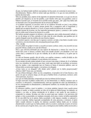 Sin Familia Hector Malot
Página 262 de 292
de pan, me habían traído también unas patatas, las hice puré; no contenían la menor nota.
Decididamente, Mattia y Bob no tenían nada que decirme, o lo que era más probable, no
podían decirme nada.
Sólo me quedaba, pues, esperar al día siguiente sin apenarme demasiado, si es que eso me era
posible; por desgracia, no me fue posible, y por muchos años que viva guardaré, como si
hubiera ocurrido ayer, el recuerdo de la terrible noche que pasé. ¡Ah! ¡Qué loco había sido
no haciendo caso a los presentimientos de los terrores de Mattia!
A la mañana siguiente, el carcelero entró en mi calabozo llevando un jarro y una jofaina;
me dijo que me lavara, si quería, porque pronto iba a comparecer ante el magistrado, y
añadió que un aspecto decente es, a veces, el mejor medio de defensa de un acusado.
Cuando terminé de lavarme, me fue imposible permanecer quieto y comencé a dar vueltas
por mi celda como lo hacen las bestias en su jaula.
Me hubiera gustado preparar mi defensa y mis respuestas, pero estaba demasiado turbado, y
en vez de pensar en el hoy, pensaba en toda clase de cosas absurdas, que pasaban por mí
espíritu fatigado como las sombras de una linterna mágica.
El carcelero regresó y me dijo que le siguiera; caminé a su lado y tras haber cruzado varios
corredores, nos encontramos ante una pequeña puerta que abrió.
–Pase–medijo.
Un aire cálido me golpeó el rostro y escuché un rumor confuso; entré y me encontré en una
pequeña tribuna; estaba en la sala del tribunal.
Pese a que estuviera dominado por una especie de alucinación y sintiera las venas de mi
frente latir como si fueran a estallar, lancé una mirada circular a mi alrededor y tuve una
visión clara y completa de lo que me rodeaba, de la sala de audiencia y la gente que la
llenaba.
La sala era bastante grande, alta de techo, con amplias ventanas y estaba dividida en dos
partes; una reservada al tribunal y la otra abierta a los curiosos.
En un estrado elevado estaba sentado el juez, un poco más abajo y delante de él se hallaban
otros tres miembros de la justicia que eran, como supe más tarde, un escribano, un tesorero
para las multas y otro magistrado que en Francia se llama el ministerio público; ante mi
tribuna había un personaje togado y con peluca, mi abogado.
¿Cómo tenía yo un abogado? ¿De dónde salía? ¿Quién me lo había proporcionado?
¿Mattia o Bob? Tenía uno, eso bastaba.
En una tribuna distinguí a Bob, sus dos compañeros, el posadero de la Gran Encina y otra
gente a la que no conocía; luego, en otra que se hallaba frente a la primera, reconocí, entre
varias personas, al police–
man que me había detenido; comprendí que eran las tribunas de los testigos.
El lugar reservado al público estaba lleno; en una balaustrada vi a Mattia; nuestros ojos se
cruzaron, se abrazaron e, instantáneamente, sentí que regresaba mi valor; me defenderían, a
mi me correspondía no abandonarme y defenderme también; las miradas fijas en mí ya no
me aplastaban.
El ministerio público, tomó la palabra, y en pocas palabras (parecía tener mucha prisa)
expuso el asunto: se había cometido un robo en la iglesia de Saint-George; los ladrones, un
hombre y un niño, se habían introducido en la iglesia y por medio de una escalera y
rompiendo la ventana; llevaban con ellos un perro para que vigilara y les previniera del
peligro, si éste se presentaba; un viandante retrasado, era la una y cuarto, se había sorprendido
al ver una débil luz en la iglesia, había escuchado y oído algunos crujidos; se apresuró a
avisar al sacristán; habían regresado acompañados de otras personas, y entonces, el perro
ladró; cuando abrieron la puerta, los ladrones asustados habían huido por la ventana
abandonando su perro que no había podido subir la escalera; conducido el perro al terreno
de las carreras por el agente Jerry, cuyo celo e inteligencia eran loables, había reconocido a
 