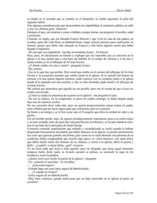 Sin Familia Hector Malot
Página 263 de 292
su dueño en el acusado que se sentaba en el banquillo; se estaba siguiendo la pista del
segundo ladrón.
Tras algunas consideraciones que demostraban mi culpabilidad, el ministerio público se calló
y una voz chillona gritó: ¡Silencio!
Entonces el juez, sin mirarme y como si hablara consigo mismo, me preguntó el nombre, edad
y profesión.
Contesté, en inglés, que me llamaba Francis Driscoll y que vivía en casa de mis padres, en
Londres, patio del León Rojo, en Bethnal-Green; luego solicité permiso para explicarme en
francés, puesto que había sido educado en Francia y sólo hacía algunos meses que había
llegado a Inglaterra.
–No crea que va a engañarme –me dijo severamente el juez–. Sé francés.
Hice, pues, mi declaración en francés y expliqué que era imposible que yo estuviera en la
iglesia a la una, puesto que a esta hora me hallaba en el campo de carreras y a las dos y
media estaba ya en el albergue de la Gran Encina.
–¿Y dónde estaba a la una y cuarto? –preguntó el juez.
–De camino.
–Eso es lo que hay que probar. Dice usted que estaba en el camino del albergue de la Gran
Encina y la acusación sostiene que estaba usted en la iglesia. Si se marchó del terreno de
carreras a la una menos algunos minutos, pudo reunirse con su cómplice junto a la iglesia
donde él le esperaba con una escalera, y tras su robo frustrado, pudo usted ir al albergue de
la Gran Encina.
Me esforcé por demostrar que aquello no era posible, pero me di cuenta de que el juez no
estaba convencido.
–¿Cómo se explica la presencia de su perro en la iglesia? –me preguntó el juez.
–No me la explico, no la comprendo; el perro no estaba conmigo, lo había dejado atado
bajo uno de nuestros coches.
No me convenía decir nada más, pues no quería proporcionarles armas contra mi padre;
miré a Mattia que me hacía signos para que continuara, pero no continué.
Se llamó a un testigo y se le hizo jurar ante el Evangelio que diría la verdad sin odio y sin
pasión.
Era un hombre gordo, bajo, de aspecto prodigiosamente majestuoso, pese a su rostro rojizo
y su nariz azulada; antes de jurar hizo una genuflexión al tribunal y se levantó dándose tono:
era el sacristán de la parroquia de Saint-George.
Comenzó contando ampliamente qué turbado y escandalizado se sintió cuando le habían
despertado bruscamente diciéndole que había ladrones en la iglesia: su primer pensamiento
fue creer que querían gastarle una broma, pero como no se suele bromear con personas de su
condición, había comprendido que ocurría algo grave; se vistió entonces, con tanta prisa,
que había hecho saltar dos botones de su chaleco, y corrió a la iglesia; abrió la puerta y
halló... ¿a quién?, o mejor dicho, ¿qué?: un perro.
Yo no tenía nada que decir a todo aquello, pero mi abogado, que hasta aquel momento
tampoco había dicho nada, se levantó sacudió su peluca, se acomodó la toga en los
hombros y tomó la palabra.
–¿Quién cerró ayer noche la puerta de la iglesia? –preguntó.
–Yo –contestó el sacristán–. Es mi deber.
– ¿Está usted seguro?
–Cuando hago una cosa estoy seguro de haberla hecho.
– ¿Y cuando no la hace?
–Estoy seguro de no haberla hecho.
–Muy bien; entonces ¿puede usted jurar que no dejó encerrado en la iglesia al perro en
cuestión?
 