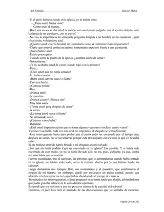 Sin Familia Hector Malot
Página 264 de 292
–Si el perro hubiese estado en la iglesia, yo lo habría visto.
– ¿Tiene usted buena vista?
– Como todo el mundo.
–Hace seis meses se dio usted de narices con una ternera colgada, con el vientre abierto, ante
la tienda de un carnicero, ¿no es cierto?
–No veo la importancia de semejante pregunta dirigida a un hombre de mi condición –gritó
el sacristán, volviéndose azul.
–¿Querrá usted tener la bondad de contestarla como si realmente fuera importante?
–Cierto que tropecé contra un animal torpemente expuesto frente a una carnicería.
–¿No lo había visto?
–Estaba preocupado.
–Cuando cerró la puerta de la iglesia, ¿acababa usted de cenar?
–Naturalmente.
–¿Y no acababa usted de cenar cuando topó con la ternera?
–Pero...
–¿Dice usted que no había cenado?
–Sí, había cenado.
–¿Bebe usted cerveza suave o fuerte?
–Cerveza fuerte.
–¿Cuántas pintas?
–Dos.
–¿Nunca más?
–A veces tres.
–¿Nunca cuatro? ¿Nunca seis?
–Muy raras veces.
–¿Toma usted grog después de cenar?
–A veces.
–¿Lo toma usted suave o fuerte?
–No demasiado suave.
–¿Cuántos vasos bebe?
–Depende.
–¿Está usted dispuesto a jurar que no toma algunas veces tres o incluso cuatro vasos?
Y como el sacristán, cada vez más azul, no respondió, el abogado se sentó diciendo:
–Este interrogatorio basta para probar que el perro pudo ser encerrado por el testigo que,
después de cenar, no ve las terneras porque está preocupado; eso es todo lo que yo deseaba
saber.
Si me hubiese atrevido habría besado a mi abogado, estaba salvado.
¿Por qué no había podido Capi ser encerrado en la iglesia? Era posible. Y si había sido
encerrado de este modo, yo no le había llevado allí; no era, pues, culpable, ya que, contra
mí, sólo había esta acusación.
Fueron escuchadas, tras el sacristán, las personas que le acompañaban cuando había entrado
en la iglesia; no habían visto nada, salvo la ventana abierta por la que habían huido los
ladrones.
Luego declararon mis testigos: Bob, sus compañeros y el posadero, que confirmaron el
empleo de mi tiempo; sin embargo, quedó por esclarecer un punto capital, puesto que
afectaba a la hora precisa en la que había abandonado el campo de carreras.
Terminados los interrogatorios, el juez preguntó si no tenía nada que añadir, advirtiéndome
que podía guardar silencio si lo consideraba oportuno.
Respondí que era inocente y que me ponía en manos de la equidad del tribunal.
Entonces, el juez hizo leer el atestado de las declaraciones que yo acababa de escuchar,
 
