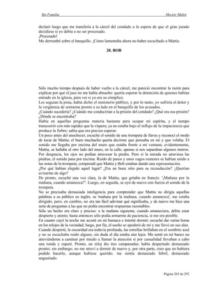 Sin Familia Hector Malot
Página 265 de 292
declaró luego que me transfería a la cárcel del condado a la espera de que el gran jurado
decidiese si yo debía o no ser procesado.
¡Procesado!
Me derrumbé sobre el banquillo. ¡Cómo lamentaba ahora no haber escuchado a Mattia.
20. BOB
Sólo mucho tiempo después de haber vuelto a la cárcel, me pareció encontrar la razón para
explicar por qué el juez no me había absuelto: quería esperar la detención de quienes habían
entrado en la iglesia, para ver si yo era su cómplice.
Les seguían la pista, había dicho el ministerio público, y por lo tanto, yo sufriría el dolor y
la vergüenza de sentarme pronto a su lado en el banquillo de los acusados.
¿Cuándo sucedería? ¿Cuándo me conducirían a la prisión del condado? ¿Qué era esa prisión?
¿Dónde se encontraba?
Había en aquellas preguntas materia bastante para ocupar mi espíritu, y el tiempo
transcurrió con más rapidez que la víspera; ya no estaba bajo el influjo de la impaciencia que
produce la fiebre; sabía que era preciso esperar.
Un poco antes del anochecer, escuché el sonido de una trompeta de llaves y reconocí el modo
de tocar de Mattia; el buen muchacho quería decirme que pensaba en mí y que velaba. El
sonido me llegaba por encima del muro que estaba frente a mi ventana; evidentemente,
Mattia, se hallaba al otro lado del muro, en la calle, apenas si nos separaban algunos metros.
Por desgracia, los ojos no podían atravesar la piedra. Pero si la mirada no atraviesa las
piedras, el sonido pasa por encima. Ruido de pasos y unos vagos rumores se habían unido a
las notas de la trompeta; comprendí que Mattia y Bob estaban dando una representación.
¿Por qué habían elegido aquel lugar? ¿Era un buen sitio para su recaudación? ¿Querían
avisarme de algo?
De pronto, escuché una voz clara, la de Mattia, que gritaba en francés: '¡Mañana por la
mañana, cuando amanezca!". Luego, en seguida, se oyó de nuevo con fuerza el sonido de la
trompeta.
No se precisaba demasiada inteligencia para comprender que Mattia no dirigía aquellas
palabras a su público en inglés; su 'mañana por la mañana, cuando amanezca', me estaba
dirigido; pero, en cambio, no era tan fácil adivinar qué significaba, y de nuevo me hice una
serie de preguntas a las que no podía encontrar respuestas razonables.
Sólo un hecho era claro y preciso: a la mañana siguiente, cuando amaneciera, debía estar
despierto y atento; hasta entonces sólo podía armarme de paciencia, si me era posible.
En cuanto cayó la noche me acosté en mi hamaca e intenté dormir; escuché dar varias horas
en los relojes de la vecindad; luego, por fin, el sueño se apoderó de mí y me llevó en sus alas.
Cuando desperté, la oscuridad era todavía profunda, las estrellas brillaban en el sombrío azul
y no se escuchaba ruido alguno; sin duda el día estaba aún lejos. Me senté en mi banco no
atreviéndome a caminar por miedo a llamar la atención si por casualidad llevaban a cabo
una ronda y esperé. Pronto, un reloj dio tres campanadas: había despertado demasiado
pronto; sin embargo, no me atreví a dormir de nuevo y, por otra parte, creo que no hubiera
podido hacerlo, aunque hubiese querido: me sentía demasiado febril, demasiado
angustiado.
 