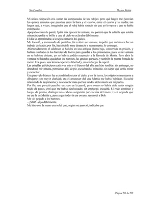 Sin Familia Hector Malot
Página 266 de 292
Mi única ocupación era contar las campanadas de los relojes; pero qué largos me parecían
los quince minutos que pasaban entre la hora y el cuarto, entre el cuarto y la media; tan
largos que, a veces, imaginaba que el reloj había sonado sin que yo lo oyera o que se había
estropeado.
Apoyado contra la pared, fijaba mis ojos en la ventana; me pareció que la estrella que estaba
mirando perdía su brillo y que el cielo se aclaraba débilmente.
El día se aproximaba; a lo lejos cantaron los gallos.
Me levanté, y caminando de puntillas, fui a abrir mi ventana; impedir que rechinara fue un
trabajo delicado; por fin, haciéndolo muy despacio y suavemente, lo conseguí.
Afortunadamente el calabozo se hallaba en una antigua planta baja, convertida en prisión, y
habían confiado en los barrotes de hierro para guardar a los prisioneros, pues si mi ventana
no se hubiese abierto, yo no habría podido responder a la llamada de Mattia. Pero abrir la
ventana no bastaba; quedaban los barrotes, las gruesas paredes, y también la puerta forrada de
metal. Era, pues, una locura esperar la libertad y, sin embargo, la esperé.
Las estrellas palidecieron cada vez más y el frescor del alba me hizo temblar; sin embargo, no
abandoné mi ventana, permanecí allí, de pie, escuchando, mirando, sin saber qué debía mirar
y escuchar.
Un gran velo blanco fue extendiéndose por el cielo, y en la tierra, los objetos comenzaron a
dibujarse con mayor claridad; era el amanecer del que Mattia me había hablado. Escuché
reteniendo la respiración y no escuché más que los latidos del corazón en mi pecho.
Por fin, me pareció percibir un roce en la pared, pero como no había oído antes ningún
ruido de pasos, creí que me había equivocado; sin embargo, escuché. El roce continuó y
luego, de pronto, distinguí una cabeza surgiendo por encima del muro; vi en seguida que
no era la de Mattia y, pese a que todavía era oscuro, reconocí a Bob.
Me vio pegado a los barrotes.
– ¡Shtt! –dijo débilmente.
Me hizo con la mano una señal que, según me pareció, indicaba que
 