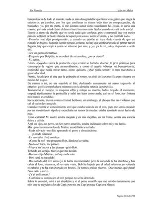 Sin Familia Hector Malot
Página 268 de 292
benevolencia de todo el mundo; nada es más desagradable que tratar con gente que niega la
evidencia; en cambio, con los que confiesan se tienen todo tipo de complacencias, de
bondades; yo, por mi parte, si me contara usted cómo sucedieron las cosas, le daría una
corona; ya vería usted cómo el dinero hace las cosas más fáciles cuando se está en la cárcel.
Estuve a punto de decirle que no tenía nada que confesar, pero comprendí que era mejor
para mí obtener la benevolencia de aquel policeman, como el decía, y no contesté nada.
–Piénselo –me dijo prosiguiendo–, y cuando en prisión se haya dado cuenta de que mi
consejo es bueno, hágame llamar porque, créame, no hay que confesarlo todo al primer recién
llegado, hay que elegir a quien se interese por uno, y yo, ya lo ve, estoy dispuesto a serle
útil.
Hice un gesto afirmativo.
–Pregunte por Dolphin; se acordará de mi nombre, ¿no es cierto?
–Sí, señor.
Estaba apoyado contra la portecilla cuyo cristal se hallaba abierto; le pedí permiso para
contemplar la región que atravesábamos, y como él quería 'obtener mi benevolencia',
respondió que podía mirar tanto, como quisiera. ¿Qué podía temer? El tren marchaba a
gran velocidad.
Pronto, helado por el aire que le golpeaba el rostro, se alejó de la portecilla para situarse en
medio del vagón.
En cuanto a mí, no era sensible al frío; deslizando suavemente mi mano izquierda al
exterior, giré la empuñadura mientras con la derecha retenía la portecilla.
Transcurrió el tiempo; la máquina silbó y redujo su marcha, había llegado el momento;
empujé rápidamente la portecilla y salté tan lejos como pude; caí en el foso; por fortuna
mis manos extendidas
hacia adelante, dieron contra el talud herboso; sin embargo, el choque fue tan violento que
caí al suelo desvanecido.
Cuando recobré el conocimiento creí que estaba todavía en el tren, pues me sentía mecido
por un movimiento rápido y escuchaba un rumor de ruedas: estaba acostado en un lecho de
paja.
¡Cosa extraña! Mi rostro estaba mojado y en mis mejillas, en mi frente, sentía una caricia
dulce y cálida.
Abrí los ojos, un perro, un feo perro amarillo, estaba inclinado sobre mí y me lamía.
Mis ojos encontraron los de Mattia, arrodillado a mi lado.
–Estás salvado –me dijo apartando al perro y abrazándome.
– ¿Dónde estamos?
–En un coche. Bob conduce.
–¿Cómo le va? –me preguntó Bob, dándose la vuelta.
–No lo sé; bien, me parece.
–Mueva los brazos y las piernas –gritó Bob.
Tendido en la paja, hice lo que me decían.
–Bueno –dijo Mattia–, no hay nada roto.
–Pero ¿qué ha sucedido?
–Has saltado del tren como yo te había recomendado; pero la sacudida te ha aturdido y has
caído al foso; entonces, al no verte venir, Bob ha bajado por el talud mientras yo sostenía
el caballo y te ha transportado en brazos. Te hemos creído muerto. ¡Qué miedo, qué pena!
Pero estás a salvo.
–¿Y el policeman?
–Continúa su camino en el tren porque no se ha detenido.
Sabía lo esencial, miré a mi alrededor y vi el perro amarillo que me miraba tiernamente con
ojos que se parecían a los de Capi; pero no era Capi porque Capi era blanco.
 