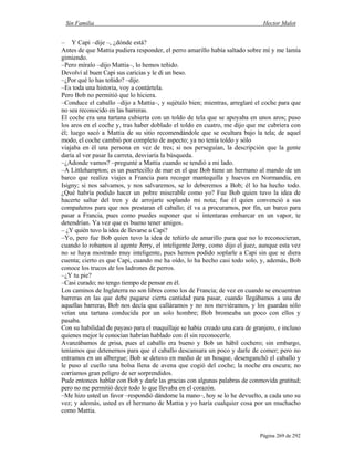 Sin Familia Hector Malot
Página 269 de 292
– Y Capi –dije –, ¿dónde está?
Antes de que Mattia pudiera responder, el perro amarillo había saltado sobre mí y me lamía
gimiendo.
–Pero míralo –dijo Mattia–, lo hemos teñido.
Devolví al buen Capi sus caricias y le di un beso.
–¿Por qué lo has teñido? –dije.
–Es toda una historia, voy a contártela.
Pero Bob no permitió que lo hiciera.
–Conduce el caballo –dijo a Mattia–, y sujétalo bien; mientras, arreglaré el coche para que
no sea reconocido en las barreras.
El coche era una tartana cubierta con un toldo de tela que se apoyaba en unos aros; puso
los aros en el coche y, tras haber doblado el toldo en cuatro, me dijo que me cubriera con
él; luego sacó a Mattia de su sitio recomendándole que se ocultara bajo la tela; de aquel
modo, el coche cambió por completo de aspecto; ya no tenía toldo y sólo
viajaba en él una persona en vez de tres; si nos perseguían, la descripción que la gente
daría al ver pasar la carreta, desviaría la búsqueda.
–¿Adonde vamos? –pregunté a Mattia cuando se tendió a mi lado.
–A Littlehampton; es un puertecillo de mar en el que Bob tiene un hermano al mando de un
barco que realiza viajes a Francia para recoger mantequilla y huevos en Normandía, en
Isigny; si nos salvamos, y nos salvaremos, se lo deberemos a Bob; él lo ha hecho todo.
¿Qué habría podido hacer un pobre miserable como yo? Fue Bob quien tuvo la idea de
hacerte saltar del tren y de arrojarte soplando mi nota; fue él quien convenció a sus
compañeros para que nos prestaran el caballo; él va a procurarnos, por fin, un barco para
pasar a Francia, pues como puedes suponer que si intentaras embarcar en un vapor, te
detendrían. Ya vez que es bueno tener amigos.
– ¿Y quién tuvo la idea de llevarse a Capi?
–Yo, pero fue Bob quien tuvo la idea de teñirlo de amarillo para que no lo reconocieran,
cuando lo robamos al agente Jerry, el inteligente Jerry, como dijo el juez, aunque esta vez
no se haya mostrado muy inteligente, pues hemos podido soplarle a Capi sin que se diera
cuenta; cierto es que Capi, cuando me ha oído, lo ha hecho casi todo solo, y, además, Bob
conoce los trucos de los ladrones de perros.
–¿Y tu pie?
–Casi curado; no tengo tiempo de pensar en él.
Los caminos de Inglaterra no son libres como los de Francia; de vez en cuando se encuentran
barreras en las que debe pagarse cierta cantidad para pasar, cuando llegábamos a una de
aquellas barreras, Bob nos decía que calláramos y no nos moviéramos, y los guardas sólo
veían una tartana conducida por un solo hombre; Bob bromeaba un poco con ellos y
pasaba.
Con su habilidad de payaso para el maquillaje se había creado una cara de granjero, e incluso
quienes mejor le conocían habrían hablado con él sin reconocerle.
Avanzábamos de prisa, pues el caballo era bueno y Bob un hábil cochero; sin embargo,
teníamos que detenernos para que el caballo descansara un poco y darle de comer; pero no
entramos en un albergue; Bob se detuvo en medio de un bosque, desenganchó el caballo y
le puso al cuello una bolsa llena de avena que cogió del coche; la noche era oscura; no
corríamos gran peligro de ser sorprendidos.
Pude entonces hablar con Bob y darle las gracias con algunas palabras de conmovida gratitud;
pero no me permitió decir todo lo que llevaba en el corazón.
–Me hizo usted un favor –respondió dándome la mano–, hoy se lo he devuelto, a cada uno su
vez; y además, usted es el hermano de Mattia y yo haría cualquier cosa por un muchacho
como Mattia.
 