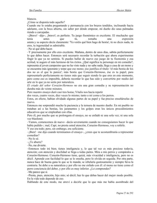 Sin Familia Hector Malot
Página 27 de 292
blancos.
¿Cómo se disponía todo aquello?
Cuando me lo estaba preguntando y permanecía con los brazos tendidos, inclinando hacia
adelante, con la boca abierta, sin saber por dónde empezar, mi dueño dio unas palmadas
riendo a carcajadas.
–¡Bravo! –dijo–, ¡bravo!; es perfecto. Tu juego fisonómico es excelente. El muchacho que
tenía antes que tú, tomaba una expresión
astuta y su aspecto decía claramente: 'Ya veréis qué bien hago de bestia', tú no dices nada, tú
eres, tu ingenuidad es admirable.
–No sé qué debo hacer.
–Y precisamente por ello eres excelente. Mañana, dentro de unos días, sabrás perfectamente
lo que debes hacer. Entonces será necesario recordar la turbación que ahora experimentas
fingir lo que ya no sentirás. Si puedes hallar de nuevo ese juego de tu fisonomía y esa
actitud, te auguro el más hermoso de los éxitos. ¿Qué significa tu personaje en mi comedia?,
representa al joven campesino que no ha visto nada y no sabe nada; llega a casa de un mono y
se encuentra más ignorante y torpe que ese mono; eso justifica el título: 'el más bestia de los
dos no es el que lo parece'; más bestia que Corazón-Hermoso, ése es tu papel; para
representarlo perfectamente no tienes más que seguir siendo lo que eres en este momento,
pero como eso es imposible, deberás recordar lo que has sido y convertirte por medio del
arte en lo que ya no serás por naturaleza.
El criado del señor Corazón-Hermoso no era una gran comedia y su representación no
duraba más de veinte minutos.
Pero nuestro ensayo duró casi tres horas; Vitalis nos hacía repetir
dos veces, cuatro veces, diez veces lo mismo; tanto a mí como a los perros.
Estos, en efecto, habían olvidado algunas partes de su papel y fue preciso enseñárselas de
nuevo.
Entonces me sorprendió mucho la paciencia y la ternura de nuestro dueño. En mi pueblo no
trataban así a las bestias, los juramentos y los golpes eran los únicos procedimientos
educativos que se empleaban con ellas.
Pero él, por mucho que se prolongara el ensayo, no se enfadó ni una sola vez; ni una sola
vez blasfemó.
–Vamos, comencemos de nuevo –decía severamente cuando no conseguíamos hacer lo que
había pedido–; mal, Capi; no presta usted atención, Corazón-Hermoso, voy a reñirle.
Y eso era todo; pero, sin embargo, era suficiente.
–¡Bien! –me dijo cuando terminamos el ensayo–, ¿crees que te acostumbrarás a representar
comedias?
–No lo sé.
–¿Te aburre?
–No, me divierte.
–Entonces todo irá bien; tienes inteligencia y, lo que tal vez es más precioso todavía,
atención; con atención y docilidad se llega a todas partes. Mira a mis perros y compáralos a
Corazón-Hermoso. Corazón-Hermoso tiene, quizá, más vivacidad e inteligencia, pero no es
dócil. Aprende con facilidad lo que se le enseña, pero lo olvida en seguida. Por otra parte,
nunca hace de buena gana lo que se le manda; se rebelaría gustosamente y siempre lleva la
contraria. Se debe a su naturaleza y por ello no me enfado con él: el mono no tiene como el
perro conciencia del deber, y por ello es muy inferior. ¿Lo comprendes?
–Me parece que sí.
–Presta, pues, atención, hijo mío; sé dócil; haz lo que debas hacer del mejor modo posible.
En la vida todo depende de eso.
Hablando de este modo, me atreví a decirle que lo que más me había asombrado del
 