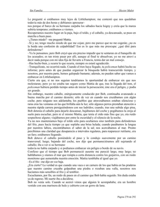 Sin Familia Hector Malot
Página 270 de 292
Le pregunté si estábamos muy lejos de Littlehampton; me contestó que nos quedaban
todavía más de dos horas y debíamos apresurar–
nos porque el barco de su hermano zarpaba los sábados hacia Isigny y creía que la marea
subiría temprano; estábamos a viernes.
Recuperamos nuestro lugar en la paja, bajo el toldo, y el caballo, ya descansado, se puso en
marcha a buen paso.
–¿Tienes miedo? –me preguntó Mattia.
–Sí y no; tengo mucho miedo de que me cojan; pero me parece que no me cogerán; ¿no es
la huida una confesión de culpabilidad? Eso es lo que más me preocupa: ¿qué diré para
defenderme?
–Ya lo pensamos; pero Bob creyó que era preciso impedir que te sentaran en el banquillo de
los acusados; es tan triste pasar por allí, aunque al final te absuelvan; yo no me atreví a
decir nada porque con mi idea fija de llevarte a Francia, temía dar un mal consejo.
–Has hecho bien, y ocurra lo que ocurra, siempre os estaré agradecido.
–Tranquilízate, no ocurrirá nada. Cuando el tren haya llegado, tu policeman habrá hecho su
informe; pero antes de que puedan organizar la búsqueda habrá transcurrido tiempo, y
nosotros, por nuestra parte, hemos galopado bastante; además, no pueden saber que vamos a
embarcar en Littlehampton.
Cierto era que, si no nos seguían tendríamos la oportunidad de embarcar sin que nos
molestaran; pero yo no estaba tan seguro como Mattia de que, tras la llegada del tren, el
policeman hubiera perdido tiempo antes de iniciar la persecución; éste era el peligro, y podía
ser grande.
Sin embargo, nuestro caballo, enérgicamente conducido por Bob, continuaba avanzando a
buena marcha por el camino desierto; sólo de vez en cuando nos cruzábamos con algún
coche; pero ninguno nos adelantaba; los pueblos que atravesábamos estaban silencioso y
raras eras las ventanas en las que brillaba aún la luz; sólo algunos perros prestaban atención a
nuestra rápida carrera persiguiéndonos con sus ladridos; cuando, tras una subida algo pina,
Bob detenía el caballo para dejarle descansar, bajábamos del coche y pegábamos la oreja al
suelo para escuchar, pero ni el mismo Mattia, que tenía el oído más fino que yo, oía ruido
sospechoso alguno; viajábamos por entre la oscuridad y el silencio de la noche.
Ya no nos manteníamos bajo el toldo sólo para ocultarnos sino también para defendernos
del frío, pues hacía tiempo ya que soplaba una brisa helada; cuando pasábamos la lengua
por nuestros labios, encontrábamos el sabor de la sal; nos acercábamos al mar. Pronto
percibimos una claridad que desaparecía a intervalos regulares, para reaparecer rutilante, era
un faro; estábamos llegando.
Bob detuvo el caballo poniéndolo al paso y lo condujo suavemente por un camino
transversal; luego, bajando del coche, nos dijo que permaneciéramos allí sujetando al
caballo; iba a ver si su hermano
todavía no había zarpado y si podíamos embarcar sin peligro a bordo de su navío.
Confieso que el tiempo que Bob permaneció ausente me pareció largo, muy largo; no
hablábamos y oíamos el mar que rompía a corta distancia contra los guijarros, con un ruido
monótono que aumentaba nuestra emoción. Mattia temblaba al igual que yo.
–Es el frío –me dijo en voz baja.
¿Era cierto? La verdad es que cuando una vaca o un carnero de los que había en las praderas
que nuestro camino cruzaba golpeaban una piedra o rozaban una valla, nosotros nos
hacíamos más sensibles al frío y al temblor.
Escuchamos, por fin, un ruido de pasos en el camino que Bob había seguido. Sin duda estaba
ya de regreso. Mi suerte iba a decidirse.
Bob no venía solo. Cuando se acercó vimos que alguien le acompañaba; era un hombre
vestido con una marinera de hule y cubierto con un gorro de lana.
 