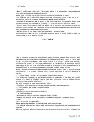 Sin Familia Hector Malot
Página 271 de 292
–Este es mi hermano –dijo Bob–. Os acepta a bordo; él os acompañará. Nos separaremos
aquí, pues es inútil que se sepa que he venido.
Quise darle a Bob las gracias, pero me interrumpió estrechándome la mano.
–No hablemos más de ello –dijo–, hay que prestarse mutuamente ayuda; a cada uno su vez,
volveremos a vernos; me siento feliz de haber podido ser útil a Mattia.
Seguimos al hermano de Bob y pronto en las silenciosas calles de la ciudad; luego, tras
algunas revueltas, nos hallamos en el muelle y el viento del mar nos golpeó el rostro.
Sin decir nada, el hermano de Bob nos señaló con la mano un barco aparejado como un
balandro, comprendimos que era el suyo; algunos minutos después estábamos a bordo; nos
hizo entonces penetrar en una pequeña cabina.
–Zarparé dentro de dos horas –dijo–, quédense aquí y no hagan ruido.
Cuando hubo cerrado con llave la puerta de la cabina, Mattia se arrojó, sin hacer ruido, en
mis brazos y me besó: ya no temblaba.
21. EL "CISNE"
Tras la salida del hermano de Bob, el navío quedó silencioso durante algún tiempo y sólo
escuchamos el ruido del viento en el mástil y el chapoteo del agua contra el casco; pero
poco a poco fue animándose, unos pasos sonaron en el puente, cayeron unas cuerdas,
rechinaron las poleas, se escucharon cadenas que se enroscaban o se extendían, giró el
cabestrante, se izó una vela, gimió el gobernalle y, de pronto, el barco, tras inclinarse a la
izquierda, inició un movimiento de cabeceo; habíamos zarpado, estaba salvado.
Lento y suave al comienzo, el cabeceo no tardó en hacerse rápido y duro, el barco descendía
ruidosamente, y, de pronto, violentos golpes de mar golpeaban su estrabe o su borda a
estribor.
– ¡Pobre Mattia! –le dije a mi compañero, tomándole de la mano.
–No me importa –contestó–, te has salvado; además, yo sospechaba ya que sería así; cuando
íbamos en el coche, he mirado la copa de los árboles agitados al viento diciéndome que en
el mar nos tocaría bailar; y bailamos.
En aquel momento se abrió la puerta de la cabina.
–Si quieren subir al puente –nos dijo el hermano de Bob–, ya no hay peligro.
–¿Cómo se marea uno menos? –preguntó Mattia.
–Acostado.
–Muchas gracias, prefiero quedarme acostado.
Y se tendió en el suelo.
–El grumete le traerá lo que pueda necesitar –dijo el capitán.
–Gracias, que no tarde mucho si es posible; me va a venir muy bien –respondió Mattia.
–¿Ya?
–Hace tiempo que ha comenzado.
Quise permanecer a su lado, pero él me envió al puente repitiendo:
–No importa, te has salvado; me da igual, nunca hubiera imaginado que me complacería estar
mareado.
Llegado al puente, sólo pude mantenerme de pie sujetándome fuertemente a un cabo; tan
 