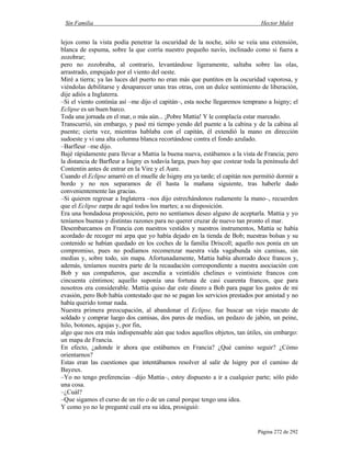 Sin Familia Hector Malot
Página 272 de 292
lejos como la vista podía penetrar la oscuridad de la noche, sólo se veía una extensión,
blanca de espuma, sobre la que corría nuestro pequeño navío, inclinado como si fuera a
zozobrar;
pero no zozobraba, al contrario, levantándose ligeramente, saltaba sobre las olas,
arrastrado, empujado por el viento del oeste.
Miré a tierra; ya las luces del puerto no eran más que puntitos en la oscuridad vaporosa, y
viéndolas debilitarse y desaparecer unas tras otras, con un dulce sentimiento de liberación,
dije adiós a Inglaterra.
–Si el viento continúa así –me dijo el capitán–, esta noche llegaremos temprano a Isigny; el
Eclipse es un buen barco.
Toda una jornada en el mar, o más aún... ¡Pobre Mattia! Y le complacía estar mareado.
Transcurrió, sin embargo, y pasé mi tiempo yendo del puente a la cabina y de la cabina al
puente; cierta vez, mientras hablaba con el capitán, él extendió la mano en dirección
sudoeste y vi una alta columna blanca recortándose contra el fondo azulado.
–Barfleur –me dijo.
Bajé rápidamente para llevar a Mattia la buena nueva, estábamos a la vista de Francia; pero
la distancia de Barfleur a Isigny es todavía larga, pues hay que costear toda la península del
Contentin antes de entrar en la Vire y el Aure.
Cuando el Eclipse amarró en el muelle de Isigny era ya tarde; el capitán nos permitió dormir a
bordo y no nos separamos de él hasta la mañana siguiente, tras haberle dado
convenientemente las gracias.
–Si quieren regresar a Inglaterra –nos dijo estrechándonos rudamente la mano–, recuerden
que el Eclipse zarpa de aquí todos los martes; a su disposición.
Era una bondadosa proposición, pero no sentíamos deseo alguno de aceptarla. Mattia y yo
teníamos buenas y distintas razones para no querer cruzar de nuevo tan pronto el mar.
Desembarcamos en Francia con nuestros vestidos y nuestros instrumentos, Mattia se había
acordado de recoger mi arpa que yo había dejado en la tienda de Bob; nuestras bolsas y su
contenido se habían quedado en los coches de la familia Driscoll; aquello nos ponía en un
compromiso, pues no podíamos recomenzar nuestra vida vagabunda sin camisas, sin
medias y, sobre todo, sin mapa. Afortunadamente, Mattia había ahorrado doce francos y,
además, teníamos nuestra parte de la recaudación correspondiente a nuestra asociación con
Bob y sus compañeros, que ascendía a veintidós chelines o veintisiete francos con
cincuenta céntimos; aquello suponía una fortuna de casi cuarenta francos, que para
nosotros era considerable. Mattia quiso dar este dinero a Bob para pagar los gastos de mi
evasión, pero Bob había contestado que no se pagan los servicios prestados por amistad y no
había querido tomar nada.
Nuestra primera preocupación, al abandonar el Eclipse, fue buscar un viejo macuto de
soldado y comprar luego dos camisas, dos pares de medias, un pedazo de jabón, un peine,
hilo, botones, agujas y, por fin,
algo que nos era más indispensable aún que todos aquellos objetos, tan útiles, sin embargo:
un mapa de Francia.
En efecto, ¿adonde ir ahora que estábamos en Francia? ¿Qué camino seguir? ¿Cómo
orientarnos?
Estas eran las cuestiones que intentábamos resolver al salir de lsigny por el camino de
Bayeux.
–Yo no tengo preferencias –dijo Mattia–, estoy dispuesto a ir a cualquier parte; sólo pido
una cosa.
–¿Cuál?
–Que sigamos el curso de un río o de un canal porque tengo una idea.
Y como yo no le pregunté cuál era su idea, prosiguió:
 