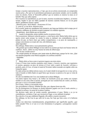 Sin Familia Hector Malot
Página 275 de 292
tiempo a nuestras representaciones, y Capi, que era un artista concienzudo, no comprendía
nuestra prisa. ¿Por qué no le permitíamos permanecer gravemente sentado, con la escudilla
entre los dientes, frente al 'honorable público' que no tardaría en meterse la mano en el
bolsillo? Hay que saber esperar.
Pero nosotros no esperábamos ya; por lo tanto, nuestras recaudaciones bajaban y, al mismo
tiempo, bajaba lo que nos había quedado de nuestros cuarenta francos; en vez de ganar
dinero, gastábamos nuestro capital.
–Démonos prisa –decía Mattia–, alcancemos el Cisne.
Y, como él, yo me decía: démonos prisa.
Por la noche, jamás nos quejábamos del cansancio, por larga que hubiera sido la etapa; por el
contrario, estábamos de acuerdo en partir temprano a la mañana siguiente.
–Despiértame –decía Mattia que era dormilón.
Y cuando le despertaba, jamás tardaba mucho en ponerse de pie.
Para economizar, habíamos reducido gastos y, como hacía calor, Mattia había dicho que no
quería comer carne porque 'en verano la carne es malsana'; nos contentábamos con un
pedazo de pan, un huevo duro que ambos compartíamos, o un poco de mantequilla, y
aunque estuviéramos en el país del vino, sólo bebíamos agua.
¡Qué importaba!
Sin embargo, Mattia tenía a veces pensamientos golosos.
–Me gustaría que la señora Milligan tuviera todavía la cocinera que hacía tan buenas tartas de
confitura –decía–, deben ser muy buenas las tartas de albaricoque.
–¿No las has comido nunca?
–He comido pasteles de manzana, pero jamás tartas de albaricoque, aunque las he visto. ¿Qué
son aquellas pequeñas cosas blancas pegadas a la confitura amarilla?
–Almendras.
–¡Oh!
Y Mattia abría su boca como si quisiera tragarse una tarta entera.
Como el Yonne tiene muchos meandros entre Joigny y Auxerre, nosotros, que seguíamos
el camino, ganamos un poco de terreno al Cisne; pero a partir de Auxerre, volvimos a
perderlo, pues el Cisne, al tomar el canal de Nivernais, había avanzado con rapidez sobre sus
tranquilas aguas.
En cada esclusa nos daban noticias suyas; en el canal, donde la navegación no es muy activa,
todo el mundo se había fijado en aquel barco que tan poco se parecía a los que se veían de
ordinario.
No sólo nos hablaban del Cisne sino también de la señora Milligan,
'una dama inglesa muy buena' y de Arthur 'un muchacho joven que estaba casi siempre
tendido en una cama sobre el puente, protegido por una veranda llena de verdor y de flores,
pero que a veces se levantaba también'.
Por lo tanto, Arthur se encontraba mejor.
Nos acercábamos a Dreuzy; faltaban dos días, uno, algunas horas tan sólo.
Por fin distinguimos los bosques en donde habíamos jugado con Lisa el otoño anterior, y
también la esclusa y la casita de la señora Catalina.
Sin decirnos nada, pero de común acuerdo, apresuramos el paso; Mattia y yo ya no
caminábamos, corríamos; Capi, que reconocía el lugar, se nos adelantó al galope.
Iba a decirle a Lisa que estábamos llegando; ella saldría a nuestro encuentro.
Sin embargo, no fue Lisa la que salió de la casa, fue Capi que huía como si le hubieran
echado.
Ambos nos detuvimos instantáneamente, preguntándonos qué significaba aquello; ¿qué
había pasado? Pero ni el uno ni el otro formulamos la pregunta y proseguimos nuestro
camino.
 
