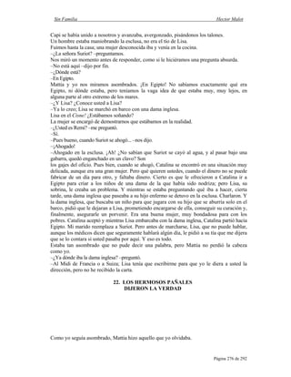 Sin Familia Hector Malot
Página 276 de 292
Capi se había unido a nosotros y avanzaba, avergonzado, pisándonos los talones.
Un hombre estaba maniobrando la esclusa, no era el tío de Lisa.
Fuimos hasta la casa; una mujer desconocida iba y venía en la cocina.
–¿La señora Suriot? –preguntamos.
Nos miró un momento antes de responder, como si le hiciéramos una pregunta absurda.
–No está aquí –dijo por fin.
–¿Dónde está?
–En Egipto.
Mattia y yo nos miramos asombrados. ¡En Egipto! No sabíamos exactamente qué era
Egipto, ni dónde estaba, pero teníamos la vaga idea de que estaba muy, muy lejos, en
alguna parte al otro extremo de los mares.
–¿Y Lisa? ¿Conoce usted a Lisa?
–Ya lo creo; Lisa se marchó en barco con una dama inglesa.
Lisa en el Cisne! ¿Estábamos soñando?
La mujer se encargó de demostrarnos que estábamos en la realidad.
–¿Usted es Remi? –me preguntó.
–Sí.
–Pues bueno, cuando Suriot se ahogó... –nos dijo.
–¡Ahogado!
–Ahogado en la esclusa. ¡Ah! ¿No sabían que Suriot se cayó al agua, y al pasar bajo una
gabarra, quedó enganchado en un clavo? Son
los gajes del oficio. Pues bien, cuando se ahogó, Catalina se encontró en una situación muy
delicada, aunque era una gran mujer. Pero qué quieren ustedes, cuando el dinero no se puede
fabricar de un día para otro, y faltaba dinero. Cierto es que le ofrecieron a Catalina ir a
Egipto para criar a los niños de una dama de la que había sido nodriza; pero Lisa, su
sobrina, le creaba un problema. Y mientras se estaba preguntando qué iba a hacer, cierta
tarde, una dama inglesa que paseaba a su hijo enfermo se detuvo en la esclusa. Charlaron. Y
la dama inglesa, que buscaba un niño para que jugara con su hijo que se aburría solo en el
barco, pidió que le dejaran a Lisa, prometiendo encargarse de ella, conseguir su curación y,
finalmente, asegurarle un porvenir. Era una buena mujer, muy bondadosa para con los
pobres. Catalina aceptó y mientras Lisa embarcaba con la dama inglesa, Catalina partió hacia
Egipto. Mi marido reemplaza a Suriot. Pero antes de marcharse, Lisa, que no puede hablar,
aunque los médicos dicen que seguramente hablará algún día, le pidió a su tía que me dijera
que se lo contara si usted pasaba por aquí. Y eso es todo.
Estaba tan asombrado que no pude decir una palabra, pero Mattia no perdió la cabeza
como yo.
–¿Ya dónde iba la dama inglesa? –preguntó.
–Al Midi de Francia o a Suiza; Lisa tenía que escribirme para que yo le diera a usted la
dirección, pero no he recibido la carta.
22. LOS HERMOSOS PAÑALES
DIJERON LA VERDAD
Como yo seguía asombrado, Mattia hizo aquello que yo olvidaba.
 