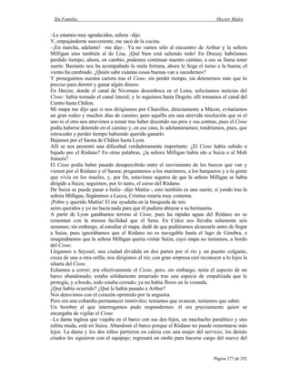 Sin Familia Hector Malot
Página 277 de 292
–Le estamos muy agradecidos, señora –dijo.
Y, empujándome suavemente, me sacó de la cocina.
–¡En marcha, adelante! –me dijo–. Ya no vamos sólo al encuentro de Arthur y la señora
Milligan sino también al de Lisa. ¡Qué bien está saliendo todo! En Dreuzy habríamos
perdido tiempo; ahora, en cambio, podemos continuar nuestro camino; a eso se llama tener
suerte. Bastante nos ha acompañado la mala fortuna, ahora le llega el turno a la buena; el
viento ha cambiado. ¿Quién sabe cuántas cosas buenas van a sucedemos?
Y proseguimos nuestra carrera tras el Cisne, sin perder tiempo, sin detenernos más que lo
preciso para dormir y ganar algún dinero.
En Decize, donde el canal de Nivernais desemboca en el Loira, solicitamos noticias del
Cisne: había tomado el canal lateral; y lo seguimos hasta Dogoin; allí tomamos el canal del
Centro hasta Châlon.
Mi mapa me dijo que si nos dirigíamos por Charolles, directamente a Mâcon, evitaríamos
un gran rodeo y muchos días de camino; pero aquélla era una atrevida resolución que ni el
uno ni el otro nos atrevimos a tomar tras haber discutido sus pros y sus contras, pues el Cisne
podía haberse detenido en el camino y, en ese caso, lo adelantaríamos; tendríamos, pues, que
retroceder y perder tiempo habiendo querido ganarlo.
Bajamos por el Saona de Châlon hasta Lyon.
Allí se nos presentó una dificultad verdaderamente importante: ¿El Cisne había subido o
bajado por el Ródano? En otras palabras, ¿la señora Milligan había ido a Suiza o al Midi
francés?
El Cisne podía haber pasado desapercibido entre el movimiento de los barcos que van y
vienen por el Ródano y el Saona; preguntamos a los marineros, a los barqueros y a la gente
que vivía en los mueles, y, por fin, estuvimos seguros de que la señora Milligan se había
dirigido a Suiza; seguimos, por lo tanto, el curso del Ródano.
De Suiza se puede pasar a Italia –dijo Mattia–, esto también es una suerte; si yendo tras la
señora Milligan, llegáramos a Lucca, Cristina estaría muy contenta.
¡Pobre y querido Mattia! El me ayudaba en la búsqueda de mis
seres queridos y yo no hacía nada para que él pudiera abrazar a su hermanita.
A partir de Lyon ganábamos terreno al Cisne, pues las rápidas aguas del Ródano no se
remontan con la misma facilidad que el Sena. En Culoz nos llevaba solamente seis
semanas; sin embargo, al estudiar el mapa, dudé de que pudiéramos alcanzarle antes de llegar
a Suiza, pues ignorábamos que el Ródano no es navegable hasta el lago de Ginebra, e
imaginábamos que la señora Milligan quería visitar Suiza, cuyo mapa no teníamos, a bordo
del Cisne.
Llegamos a Seyssel, una ciudad dividida en dos partes por el río y un puente colgante,
cruza de una a otra orilla; nos dirigimos al río; con gran sorpresa creí reconocer a lo lejos la
silueta del Cisne.
Echamos a correr; era efectivamente el Cisne, pero, sin embargo, tenía el aspecto de un
barco abandonado; estaba sólidamente amarrado tras una especie de empalizada que le
protegía, y a bordo, todo estaba cerrado; ya no había flores en la veranda.
¿Qué había ocurrido? ¿Qué le había pasado a Arthur?
Nos detuvimos con el corazón oprimido por la angustia.
Pero era una cobardía permanecer inmóviles; teníamos que avanzar, teníamos que saber.
Un hombre al que interrogamos pudo respondernos: él era precisamente quien se
encargaba de vigilar el Cisne.
–La dama inglesa que viajaba en el barco con sus dos hijos, un muchacho paralítico y una
niñita muda, está en Suiza. Abandonó el barco porque el Ródano no puede remontarse más
lejos. La dama y los dos niños partieron en calesa con una mujer del servicio; los demás
criados les siguieron con el equipaje; regresará en otoño para hacerse cargo del nuevo del
 