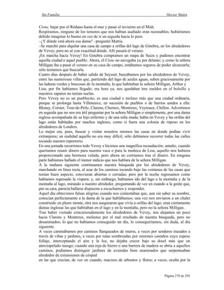 Sin Familia Hector Malot
Página 278 de 292
Cisne, bajar por el Ródano hasta el mar y pasar el invierno en el Midi.
Respiramos, ninguno de los temores que nos habían asaltado eran razonables; hubiéramos
debido imaginar lo bueno en vez de ir en seguida hacia lo peor.
–¿Y dónde está ahora esa dama? –preguntó Mattia.
–Se marchó para alquilar una casa de campo a orillas del lago de Ginebra, en los alrededores
de Vevey; pero no sé con exactitud dónde. Allí pasará el verano.
¡En marcha hacia Vevey! En Ginebra compramos un mapa de Suiza y pudimos encontrar
aquella ciudad o aquel pueblo. Ahora, el Cisne no navegaba ya por delante; y como la señora
Milligan iba a pasar el verano en su casa de campo, estábamos seguros de poder alcanzarla;
sólo teníamos que buscarla.
Cuatro días después de haber salido de Seyssel, buscábamos por los alrededores de Vevey,
entre las numerosas villas que, partiendo del lago de azules aguas, suben graciosamente por
las laderas verdes y boscosas de la montaña, la que habitaban la señora Milligan, Arthur y
Lisa; por fin habíamos llegado; era hora ya, nos quedaban tres sueldos en el bolsillo y
nuestros zapatos no tenían suelas.
Pero Vevey no es un pueblecito, es una ciudad e incluso más que una ciudad ordinaria,
porque se prolonga hasta Villeneuve, en sucesión de pueblos o de barrios unidos a ella:
Blonay, Corsier, Tour-de-Peilz, Clarens, Chernex, Montreux, Veyteaux, Chillon. Advertimos
en seguida que no nos era útil preguntar por la señora Milligan o simplemente, por una dama
inglesa acompañada de su hijo enfermo y de una niña muda; había en Vevey y las orillas del
lago están habitadas por muchos ingleses, como si fuera una colonia de reposo en los
alrededores de Londres.
Lo mejor era, pues, buscar y visitar nosotros mismos las casas en donde podían vivir
extranjeros; en realidad aquello no era muy difícil, sólo debíamos recorrer todas las calles
tocando nuestro repertorio.
En una jornada recorrimos todo Vevey e hicimos una magnífica recaudación; antaño, cuando
queríamos reunir dinero para nuestra vaca o para la muñeca de Lisa, aquello nos hubiera
proporcionado una hermosa velada, pero ahora no corríamos tras el dinero. En ninguna
parte habíamos hallado el menor indicio que nos hablara de la señora Milligan.
A la mañana siguiente continuamos nuestra búsqueda por los alrededores de Vevey,
marchando en línea recta, al azar de los caminos tocando bajo las ventanas de las casas que
tenían buen aspecto, estuvieran abiertas o cerradas; pero por la noche regresamos como
habíamos regresado la víspera; y, sin embargo, habíamos ido del lago a la montaña y de la
montaña al lago, mirando a nuestro alrededor, preguntando de vez en cuando a la gente que,
por su cara, parecía hallarse dispuesta a escucharnos y responder.
Aquel día obtuvimos falsas alegrías cuando nos contestaban que, aun sin saber su nombre,
conocían perfectamente a la dama de la que hablábamos; una vez nos enviaron a un chalet
construido en pleno monte, otra nos aseguraron que vivía a orillas del lago; eran ciertamente
damas inglesas las que habitaban en el lago y en la montaña, pero no la señora Milligan.
Tras haber visitado concienzudamente los alrededores de Vevey, nos alejamos un poco
hacia Clarens y Montreux, molestos por el mal resultado de nuestra búsqueda, pero no
desanimados; lo que no habíamos conseguido un día, lo conseguiríamos, sin duda, al día
siguiente.
A veces caminábamos por caminos flanqueados de muros, a veces por senderos trazados a
través de viñas y jardines, a veces por rutas sombreadas por enormes castaños cuyo espeso
follaje, interceptando el aire y la luz, no dejaba crecer bajo su dosel más que un
aterciopelado musgo; cuando una reja de hierro o una barrera de madera se abría a aquellos
caminos, podíamos distinguir jardines de avenidas bien enarenados que serpenteaban
alrededor de extensiones de césped
en las que crecían, de vez en cuando, macizos de arbustos y flores; a veces, oculta por la
 