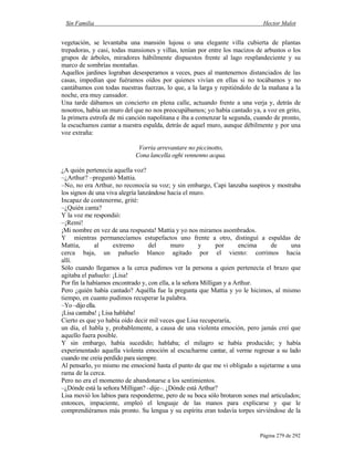 Sin Familia Hector Malot
Página 279 de 292
vegetación, se levantaba una mansión lujosa o una elegante villa cubierta de plantas
trepadoras, y casi, todas mansiones y villas, tenían por entre los macizos de arbustos o los
grupos de árboles, miradores hábilmente dispuestos frente al lago resplandeciente y su
marco de sombrías montañas.
Aquellos jardines lograban desesperarnos a veces, pues al mantenernos distanciados de las
casas, impedían que fuéramos oídos por quienes vivían en ellas si no tocábamos y no
cantábamos con todas nuestras fuerzas, lo que, a la larga y repitiéndolo de la mañana a la
noche, era muy cansador.
Una tarde dábamos un concierto en plena calle, actuando frente a una verja y, detrás de
nosotros, había un muro del que no nos preocupábamos; yo había cantado ya, a voz en grito,
la primera estrofa de mi canción napolitana e iba a comenzar la segunda, cuando de pronto,
la escuchamos cantar a nuestra espalda, detrás de aquel muro, aunque débilmente y por una
voz extraña:
Vorria arrevantare no piccinotto,
Cona lancella oghi vennenno acqua.
¿A quién pertenecía aquella voz?
–¿Arthur? –preguntó Mattia.
–No, no era Arthur, no reconocía su voz; y sin embargo, Capi lanzaba suspiros y mostraba
los signos de una viva alegría lanzándose hacia el muro.
Incapaz de contenerme, grité:
–¿Quién canta?
Y la voz me respondió:
–¡Remi!
¡Mi nombre en vez de una respuesta! Mattia y yo nos miramos asombrados.
Y mientras permanecíamos estupefactos uno frente a otro, distinguí a espaldas de
Mattia, al extremo del muro y por encima de una
cerca baja, un pañuelo blanco agitado por el viento: corrimos hacia
allí.
Sólo cuando llegamos a la cerca pudimos ver la persona a quien pertenecía el brazo que
agitaba el pañuelo: ¡Lisa!
Por fin la habíamos encontrado y, con ella, a la señora Milligan y a Arthur.
Pero ¿quién había cantado? Aquélla fue la pregunta que Mattia y yo le hicimos, al mismo
tiempo, en cuanto pudimos recuperar la palabra.
–Yo –dijo ella.
¡Lisa cantaba! ¡ Lisa hablaba!
Cierto es que yo había oído decir mil veces que Lisa recuperaría,
un día, el habla y, probablemente, a causa de una violenta emoción, pero jamás creí que
aquello fuera posible.
Y sin embargo, había sucedido; hablaba; el milagro se había producido; y había
experimentado aquella violenta emoción al escucharme cantar, al verme regresar a su lado
cuando me creía perdido para siempre.
Al pensarlo, yo mismo me emocioné hasta el punto de que me vi obligado a sujetarme a una
rama de la cerca.
Pero no era el momento de abandonarse a los sentimientos.
–¿Dónde está la señora Milligan? –dije–. ¿Dónde está Arthur?
Lisa movió los labios para responderme, pero de su boca sólo brotaron sones mal articulados;
entonces, impaciente, empleó el lenguaje de las manos para explicarse y que le
comprendiéramos más pronto. Su lengua y su espíritu eran todavía torpes sirviéndose de la
 