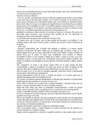 Sin Familia Hector Malot
Página 28 de 292
ensayo era la inalterable paciencia de que había dado pruebas, tanto con Corazón-Hermoso
y los perros como conmigo mismo.
Entonces sonrió con dulzura.
–Ya se ve –me dijo– que hasta ahora sólo has vivido con campesinos duros para con las bestias
y que creen que se las debe tratar siempre con el bastón levantado. Es un molesto error:
pocas cosas se obtienen con la brutalidad mientras que, con la dulzura se obtienen muchas,
por no decir todas. En lo que a mí respecta, he logrado hacer de mis bestias lo que son ahora
porque nunca me he enfadado con ellas. Si las hubiera pegado, serían temerosas, y el temor
paraliza la inteligencia. Por lo demás, si me dejara dominar por la cólera, yo mismo no sería
lo que soy, y no hubiera adquirido esa paciencia a toda prueba que me
granjeado tu confianza. Quien instruye a los demás se instruye a sí mismo. Mis perros me
han dado tantas lecciones como lecciones han recibido de mí. Yo desarrollo su
inteligencia, ellos me han formado el carácter.
Lo que había oído me pareció tan extraño que me puse a reír.
–Te parece raro, ¿no es cierto?, que un perro pueda dar lecciones a un hombre. Y, sin
embargo, nada es más cierto. Piensa un poco. ¿Admites que un perro sufre la influencia de
su dueño?
– ¡Oh!, claro.
–Entonces comprenderás que el dueño está obligado a vigilarse a sí mismo cuando
comienza la educación del perro. Supón por un momento que, al educar a Capi, yo me
hubiera dejado llevar por la cólera. ¿Qué habría hecho Capi? Habría tomado el hábito de
dejarse llevar por la cólera. Es decir, que, tomándome como modelo, se hubiera
corrompido. El perro es casi siempre el espejo de su dueño; y quien ve al uno, ve al otro.
Enséñame tu perro y te diré quién eres. El bandolero tiene un perro bribón; el ladrón, uno
ladrón; el campesino sin inteligencia, un perro grosero; el hombre educado y afable, un perro
amable.
Mis compañeros, el mono y los perros, tenían sobre mí la gran ventaja de estar
acostumbrados a aparecer en público, de modo que vieron sin temor la llegada del día
siguiente. Para ellos se trataba de hacer lo que habían hecho ya cien veces, tal vez mil.
Pero en cuanto a mí, yo no tenía su tranquila seguridad. ¿Qué diría Vitalis si representaba
mal mi papel? ¿Qué dirían los espectadores?
Aquella preocupación turbó mi sueño y, cuando me dormí, vi en sueños gente que se
sujetaba la barriga de tanto reír burlándose de mí.
Así, cuando a la mañana siguiente abandonamos el albergue para dirigirnos a la plaza donde
tendría lugar la representación, mi emoción era muy viva.
Vitalis abría la marcha con la cabeza alta, el pecho hinchado, y marcaba el paso con sus
brazos y sus pies mientras tocaba un vals en un pífano metálico.
Detrás iba Capi, sobre cuyo lomo se arrellanaba Corazón-Hermoso, vestido de general
inglés, casaca y pantalón rojos, con galones de oro, y un bicornio con una larga pluma.
Luego, a respetable distancia, Zerbino y Dolce avanzaban uno junto a otro.
Por fin, yo formaba la cola del cortejo que, gracias al espaciado indicado por nuestro dueño,
ocupaba cierto lugar en la calle.
Pero lo que llamaba la atención, más que la pompa de nuestro desfile, eran los penetrantes
sonidos del pífano que llegaban hasta el fondo de las casas despertando la curiosidad de los
vecinos de Ussel que acudían a sus puertas para vernos pasar mientras las cortinas de todas
las ventanas se levantaban rápidamente.
Algunos niños habían comenzado a seguirnos, asombrados campe–
sinos se les habían unido y, cuando llegamos a la plaza, llevamos tras de nosotros y a
nuestro alrededor un verdadero cortejo.
Nuestra sala de espectáculos se levantó en seguida; consistía en una cuerda atada a cuatro
 