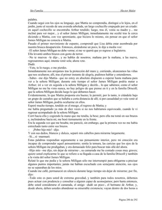 Sin Familia Hector Malot
Página 280 de 292
palabra.
Cuando seguí con los ojos su lenguaje, que Mattia no comprendía, distinguí a lo lejos, en el
jardín, junto al recodo de una avenida arbolada, un largo cochecillo empujado por un criado:
en aquel cochecillo se encontraba Arthur tendido; luego, tras él, venía su madre y... me
incliné para ver mejor... y el señor James Milligan; inmediatamente me oculté tras la cerca
diciendo a Mattia, con voz apremiante, que hiciera lo mismo, sin pensar en que el señor
James Milligan no conocía a Mattia.
Pasado el primer movimiento de espanto, comprendí que Lisa debía estar asombrada por
nuestra brusca desaparición. Entonces, alzándome un poco, le dije a media voz:
–El señor James Milligan no debe verme; si me ve querrá que yo regrese a Inglaterra.
Ella levantó ambos brazos con gesto de terror.
–No te muevas –le dije–, y no hables de nosotros; mañana por la mañana, a las nueve,
regresaremos aquí; intenta venir sola; ahora vete.
Dudó.
–Vete, te lo ruego, o me pierdes.
Inmediatamente nos arrojamos tras la protección del muro y, corriendo, alcanzamos las viñas
que nos ocultaron; allí, tras el primer instante de alegría, pudimos hablar y entendernos.
–Sabes –me dijo Mattia– que no estoy en absoluto dispuesto a esperar hasta mañana para
ver a la señora Milligan; durante este tiempo el señor James Milligan podría matar a
Arthur; iré a ver en seguida a la señora Milligan y decirle... lo que sabemos; como el señor
Milligan no me ha visto nunca, no hay peligro de que piense en ti y en la familia Driscoll;
que la señora Milligan decida luego lo que debamos hacer.
Evidentemente, lo que Mattia proponía era bueno; le permití, por lo tanto, ir citándole bajo
un grupo de castaños que se hallaba a corta distancia de allí; si por casualidad yo veía venir al
señor James Milligan, podría ocultarme en ellos.
Esperé mucho tiempo, tendido en el musgo, el regreso de Mattia; y
me había preguntado ya más de diez veces si no nos habríamos equivocado, cuando le vi
regresar acompañado de la señora Milligan.
Corrí hacia ella y cogiendo la mano que me tendía, la bese; pero ella me tomó en sus brazos
e, inclinándose hacia mí, me besó tiernamente en la frente.
Era la segunda vez que me besaba; me pareció, sin embargo, que la primera vez no me había
estrechado tanto entre sus brazos.
– ¡Pobre hijo mío! –dijo.
Y con sus dedos, blancos y dulces, separó mis cabellos para mirarme largamente.
–Sí..., sí –murmuró.
Estas palabras respondían seguramente a sus pensamiento interior, pero mi emoción era
incapaz de comprender aquel pensamiento; sentía la ternura, las caricias que los ojos de la
señora Milligan me prodigaban, y era demasiado feliz para buscar más allá del ahora.
–Hijo mío –me dijo, sin dejar de mirarme–, su camarada me ha contado cosas muy graves;
quiere usted explicarme lo que se refiere a su llegada a casa de la familia Driscoll y también
a la visita del señor James Milligan.
Relaté lo que me pedía y la señora Milligan sólo me interrumpió para obligarme a precisar
algunos puntos importantes; jamás me habían escuchado con semejante atención, sus ojos
no se separaban de los míos.
Cuando me callé, permaneció en silencio durante largo tiempo sin dejar de mirarme; por fin,
dijo:
–Todo esto es para usted de extrema gravedad, y también para todos nosotros, debemos
pues actuar con prudencia y consultar a alguien capaz de aconsejarnos; pero hasta entonces,
debe usted considerarse el camarada, el amigo –dudó un poco–, el hermano de Arthur, y,
desde ahora, deben ustedes abandonar su miserable existencia; vayan dentro de dos horas a
 