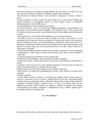 Sin Familia Hector Malot
Página 282 de 292
mis brazos; mientras yo la besaba, la señora Milligan dio una orden a un criado de la que
sólo escuché el nombre del señor James Milligan; aquello me hizo palidecer.
–No tema nada –me dijo con dulzura–, muy al contrario; venga aquí, a mi lado, y déme su
mano.
En aquel momento se abrió la puerta del salón dando paso al señor James Milligan que
sonreía mostrando sus puntiagudos dientes; al verme, aquella sonrisa se transformó
instantáneamente en una horrible mueca.
La señora Milligan no le dio tiempo para que hablara.
–Le he hecho llamar – dijo con voz lenta que temblaba ligeramente– para presentarle a mi
hijo mayor, que, por fortuna, ha sido encontrado. –Me oprimió la mano–. Este es, pero usted
le conocía ya, puesto que acudió a casa del hombre que le había raptado para informarse de
su salud.
–¿Qué significa eso? –dijo el señor James Milligan con el rostro descompuesto.
–El hombre está hoy en prisión por haber cometido un robo en una iglesia, y lo ha
confesado todo; he aquí una carta que lo prueba; ha contado cómo raptó a este muchacho,
cómo le abandonó en París, en la avenida Breteuil y, finalmente, cómo procuró que no se
descubriera su identidad cortando las marcas que llevaba la ropa. Aquí están esas prendas, las
guardó la excelente mujer que con tanta generosidad crió a mi hijo. ¿Quiere usted ver la
carta, quiere ver la ropa?
El señor James Milligan permaneció inmóvil unos instantes, ciertamente se sentía empujado
a estrangularnos a todos, luego se dirigió hacia la puerta; pero antes de salir, dándose la
vuelta, dijo:
–Veremos qué piensan los tribunales de este supuesto hijo.
Sin turbarse, la señora Milligan –ahora puedo decir mi madre– respondió.
–Puede usted, si quiere, citarnos ante el juez; yo no llevaré a los tribunales al hermano de mi
marido.
La puerta se cerró tras de mi tío; pude entonces arrojarme a los brazos que mi madre me
tendía y besarla por primera vez mientras ella me besaba.
Cuando nuestra emoción se hubo calmado un poco, Mattia se aproximó:
–Dile, por favor, a tu madre que he guardado bien su secreto –dijo. Entonces ¿lo sabías todo?
–pregunté.
Mi madre respondió:
–Cuando Mattia terminó su relato, le recomendé que guardara silencio, pues aunque yo
tuviera la convicción de que el pobre y pequeño Remi era mi hijo, necesitaba pruebas
evidentes de que no podía equivocarme. ¡Qué dolor habría sentido usted, querido muchacho,
si después de haberle besado y aceptado como a un hijo, yo le hubiera dicho que nos
habíamos equivocado! Ahora tenemos esas pruebas y estamos ya reunidos para siempre;
vivirá siempre con su madre, su hermano y –señalándome a Lisa y a Mattia– aquellos que le
han amado cuando era un desgraciado.
23. EN FAMILIA
Han transcurrido los años; muchos pero cortos, pues han estado llenos de días hermosos y
 