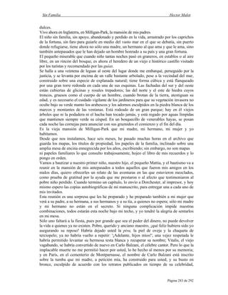 Sin Familia Hector Malot
Página 283 de 292
dulces.
Vivo ahora en Inglaterra, en Milligan-Park, la mansión de mis padres.
El niño sin familia, sin apoyo, abandonado y perdido en la vida, arrastrado por los caprichos
de la fortuna, sin faro para guiarle en medio del vasto mar en el que se debatía, sin puerto
donde refugiarse, tiene ahora no sólo una madre, un hermano al que ama y que le ama, sino
también antepasados que le han dejado un hombre honrado a su país y una gran fortuna.
El pequeño miserable que cuando niño tantas noches pasó en graneros, en establos o al aire
libre, en un rincón del bosque, es ahora el heredero de un viejo e histórico castillo visitado
por los turistas y recomendado por las guías.
Se halla a una veintena de leguas al oeste del lugar donde me embarqué, perseguido por la
justicia, y se levanta por encima de un valle bastante arbolado, pese a la vecindad del mar,
construido sobre una especie de explanada natural; tiene forma cúbica y está flanqueado
por una gran torre redonda en cada una de sus esquinas. Las fachadas del sur y del oeste
están cubiertas de glicinas y rosales trepadores; las del norte y el este de hiedra cuyos
troncos, gruesos como el cuerpo de un hombre, cuando brotan de la tierra, atestiguan su
edad, y es necesario el cuidado vigilante de los jardineros para que su vegetación invasora no
oculte bajo su verde manto los arabescos y los adornos esculpidos en la piedra blanca de los
marcos y montantes de las ventanas. Está rodeado de un gran parque; hay en él viejos
árboles que ni la podadera ni el hacha han tocado jamás, y está regado por aguas límpidas
que mantienen siempre verde su césped. En un bosquecillo de venerables hayas, se posan
cada noche las cornejas para anunciar con sus graznidos el comienzo y el fin del día.
Es la vieja mansión de Milligan-Park que mi madre, mi hermano, mi mujer y yo
habitamos.
Desde que nos instalamos, hace seis meses, he pasado muchas horas en el archivo que
guarda los mapas, los títulos de propiedad, los papeles de la familia, inclinado sobre una
amplia mesa de encina ennegrecida por los años, escribiendo; sin embargo, no son mapas
ni papeles familiares lo que consulto trabajosamente, hojeo el libro de mis recuerdos y lo
pongo en orden.
Vamos a bautizar a nuestro primer niño, nuestro hijo, el pequeño Mattia, y el bautismo va a
reunir en la mansión de mis antepasados a todos aquellos que fueron mis amigos en los
malos días, quiero ofrecerles un relato de las aventuras en las que estuvieron mezclados,
como prueba de gratitud por la ayuda que me prestaron o al afecto que testimoniaron al
pobre niño perdido. Cuando termino un capítulo, lo envío a Dorchester, al impresor, y hoy
mismo espero las copias autobiográficas de mi manuscrito, para entregar una a cada uno de
mis invitados.
Esta reunión es una sorpresa que les he preparado y he preparado también a mi mujer que
verá a su padre, a su hermana, a sus hermanos y a su tía, a quienes no espera; sólo mi madre
y mi hermano no están en el secreto. Si ninguna complicación impide nuestras
combinaciones, todos estarán esta noche bajo mi techo, y yo tendré la alegría de sentarlos
en mi mesa.
Sólo uno faltará a la fiesta, pues por grande que sea el poder del dinero, no puede devolver
la vida a quienes ya no existen. Pobre, querido y anciano maestro, ¡qué feliz hubiera sido yo
asegurando su reposo! Habría dejado usted la piva, la piel de oveja y la chaqueta de
terciopelo; ya no habría vuelto a repetir: '¡Adelante, hijos míos!', una vejez respetada le
habría permitido levantar su hermosa testa blanca y recuperar su nombre; Vitalis, el viejo
vagabundo, se habría convertido de nuevo en Carlo Balzani, el célebre cantor. Pero lo que la
implacable muerte no me permitió hacer por usted, lo he hecho al menos por su memoria;
y en París, en el cementerio de Montparnasse, el nombre de Carlo Balzani está inscrito
sobre la tumba que mi madre, a petición mía, ha construido para usted; y su busto en
bronce, esculpido de acuerdo con los retratos publicados en tiempo de su celebridad,
 