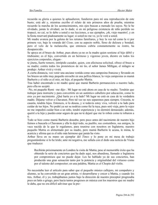 Sin Familia Hector Malot
Página 284 de 292
recuerda su gloria a quienes le aplaudieron; fundieron para mí una reproducción de este
busto; está ahí y, mientras escribo el relato de mis primeros años de prueba, mientras
recuerdo la marcha de los acontecimientos, mis ojos buscan a menudo los suyos. No le he
olvidado, jamás le olvidaré, no lo dude; si en mi peligrosa existencia de niño perdido no
tropecé, no caí, se lo debo a usted a sus lecciones, a sus ejemplos, ¡oh, viejo maestro!, y en
la fiesta reservaré piadosamente su lugar; si usted no me ve, yo le veré a usted.
Mi madre avanza por la galena de los retratos familiares, y hoy la veo tal como la vi por
primera vez, bajo la veranda del Cisne, con su aspecto noble, lleno de dulzura y bondad;
pero el velo de la melancolía, que entonces cubría constantemente su rostro, ha
desaparecido.
Se apoya en el brazo de Arthur, pues ahora ya no es la madre quien sostiene al hijo débil y
titubeante; es el hijo, convertido en un hermoso y vigoroso joven, diestro en todos los
ejercicios corporales, elegan–
te jinete, fuerte remero, intrépido cazador, quien, con afectuosa solicitud, ofrece el brazo a
su madre; contra todos los pronósticos de mi tío, el señor James Milligan, el milagro se
produjo: Arthur vivió y vivirá.
A cierta distancia, veo venir una anciana vestida como una campesina francesa y llevando en
los brazos un niño muy pequeño envuelto en una pelliza blanca; la vieja campesina es mamá
Barberin y el niño es el mío, mi hijo, el pequeño Mattia.
Tras haber encontrado a mi madre quise que mamá Barberin permaneciera a nuestro lado,
pero ella no aceptó.
–No, mi pequeño Remi –me dijo–. Mi lugar no está ahora en casa de tu madre. Tendrán que
trabajar para instruirte y para convertirte en un auténtico caballero por educación, como lo
eres ya por nacimiento. ¿Qué haría yo a tu lado? Mi lugar no está en casa de tu verdadera
madre. Déjame volver a Chavanon. Pero tal vez no nos separemos para siempre. Crecerás, te
casarás, tendrás hijos. Entonces, si lo deseas, y si todavía estoy viva, volveré a tu lado para
cuidar de tus hijos. No podré ya ser su nodriza como fui la tuya, pues seré vieja, pero la vejez
no me impedirá cuidar bien a un niño, tendré experiencia y no dormiré demasiado; además,
querré a tu hijo y puedes estar seguro de que no te dejaré que me lo roben como te robaron a
ti.
Todo se hizo como mamá Barberin deseaba; pero poco antes del nacimiento de nuestro hijo
fuimos a buscarla a Chavanon y ella lo dejó todo, su pueblo, sus costumbres, sus amigos, la
vaca nacida de la que le regalamos, para reunirse con nosotros en Inglaterra; nuestro
pequeño Mattia es alimentado por su madre, pero mamá Barberin le acuna, le mima, le
acaricia y afirma que es el niño más hermoso que jamás ha visto.
Arthur lleva en su mano un ejemplar del Times y lo pone en mi mesa de trabajo
preguntándome si lo he leído; ante mi negativa, me señala con el dedo una noticia de Viena
que traduzco:
Recibirán próximamente en Londres la visita de Mattia; pese al memorable éxito que ha
obtenido la serie de conciertos que ha dado aquí, nos abandona, llamado a Inglaterra
por compromisos que no puede dejar. Les he hablado ya de sus conciertos, han
producido una gran sensación tanto por la potencia y originalidad del virtuoso como
por el talento del compositor; en una palabra, Mattia es el Chopin del violín.
No necesitaba leer el artículo para saber que el pequeño músico callejero, mi compañero y
alumno, se ha convertido en un gran artista; vi desarrollarse y crecer a Mattia, y cuando los
tres, Arthur, él y yo, trabajábamos juntos bajo la dirección de nuestro preceptor progresaba
poco en latín o griego, pero hacía tantos progresos en música con los maestros que mi madre
le daba, que no era difícil adivinar que la pre–
 