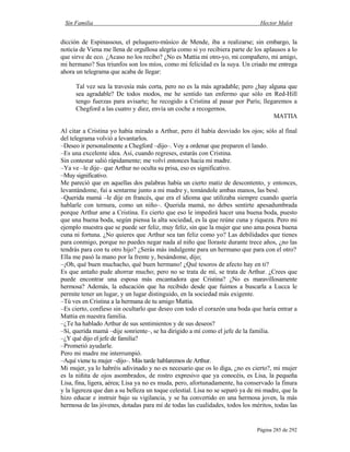 Sin Familia Hector Malot
Página 285 de 292
dicción de Espinassous, el peluquero-músico de Mende, iba a realizarse; sin embargo, la
noticia de Viena me llena de orgullosa alegría como si yo recibiera parte de los aplausos a lo
que sirve de eco. ¿Acaso no los recibo? ¿No es Mattia mi otro-yo, mi compañero, mi amigo,
mi hermano? Sus triunfos son los míos, como mi felicidad es la suya. Un criado me entrega
ahora un telegrama que acaba de llegar:
Tal vez sea la travesía más corta, pero no es la más agradable; pero ¿hay alguna que
sea agradable? De todos modos, me he sentido tan enfermo que sólo en Red-Hill
tengo fuerzas para avisarte; he recogido a Cristina al pasar por París; llegaremos a
Chegford a las cuatro y diez, envía un coche a recogernos.
MATTIA
Al citar a Cristina yo había mirado a Arthur, pero él había desviado los ojos; sólo al final
del telegrama volvió a levantarlos.
–Deseo ir personalmente a Chegford –dijo–. Voy a ordenar que preparen el lando.
–Es una excelente idea. Así, cuando regreses, estarás con Cristina.
Sin contestar salió rápidamente; me volví entonces hacia mi madre.
–Ya ve –le dije– que Arthur no oculta su prisa, eso es significativo.
–Muy significativo.
Me pareció que en aquellas dos palabras había un cierto matiz de descontento, y entonces,
levantándome, fui a sentarme junto a mi madre y, tomándole ambas manos, las besé.
–Querida mamá –le dije en francés, que era el idioma que utilizaba siempre cuando quería
hablarle con ternura, como un niño–. Querida mamá, no debes sentirte apesadumbrada
porque Arthur ame a Cristina. Es cierto que eso le impedirá hacer una buena boda, puesto
que una buena boda, según piensa la alta sociedad, es la que reúne cuna y riqueza. Pero mi
ejemplo muestra que se puede ser feliz, muy feliz, sin que la mujer que uno ama posea buena
cuna ni fortuna. ¿No quieres que Arthur sea tan feliz como yo? Las debilidades que tienes
para conmigo, porque no puedes negar nada al niño que lloraste durante trece años, ¿no las
tendrás para con tu otro hijo? ¿Serás más indulgente para un hermano que para con el otro?
Ella me pasó la mano por la frente y, besándome, dijo;
–¡Oh, qué buen muchacho, qué buen hermano! ¿Qué tesoros de afecto hay en ti?
Es que antaño pude ahorrar mucho; pero no se trata de mí, se trata de Arthur. ¿Crees que
puede encontrar una esposa más encantadora que Cristina? ¿No es maravillosamente
hermosa? Además, la educación que ha recibido desde que fuimos a buscarla a Lucca le
permite tener un lugar, y un lugar distinguido, en la sociedad más exigente.
–Tú ves en Cristina a la hermana de tu amigo Mattia.
–Es cierto, confieso sin ocultarlo que deseo con todo el corazón una boda que haría entrar a
Mattia en nuestra familia.
–¿Te ha hablado Arthur de sus sentimientos y de sus deseos?
–Sí, querida mamá –dije sonriente–, se ha dirigido a mí como el jefe de la familia.
–¿Y qué dijo el jefe de familia?
–Prometió ayudarle.
Pero mi madre me interrumpió.
–Aquí viene tu mujer –dijo–. Más tarde hablaremos de Arthur.
Mi mujer, ya lo habréis adivinado y no es necesario que os lo diga, ¿no es cierto?, mi mujer
es la niñita de ojos asombrados, de rostro expresivo que ya conocéis, es Lisa, la pequeña
Lisa, fina, ligera, aérea; Lisa ya no es muda, pero, afortunadamente, ha conservado la finura
y la ligereza que dan a su belleza un toque celestial. Lisa no se separó ya de mi madre, que la
hizo educar e instruir bajo su vigilancia, y se ha convertido en una hermosa joven, la más
hermosa de las jóvenes, dotadas para mí de todas las cualidades, todos los méritos, todas las
 