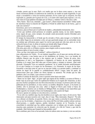 Sin Familia Hector Malot
Página 286 de 292
virtudes, puesto que la amo. Pedí a mi madre que me la diera como esposa y, tras una
fuerte resistencia debida a la diferencia de condición, mi madre no pudo negármela, lo que
enojó y escandalizó a varios de nuestros parientes; de los cuatro que se enojaron, tres han
regresado ya, ganados por la gracia de Lisa, y el cuarto sólo espera para regresar, a su vez,
una visita en la que pidamos disculpas por ser felices; y mañana vamos a llevarla a cabo.
–Pero, bueno –dice Lisa, entrando–, ¿qué ocurre? ¿Ahora tenemos secretillos? Arthur acaba
de marcharse hacia la estación de Chegford, el break ha salido hacia la de Gerry, ¿qué es
todo este misterio?
Sonreímos, pero no le contestamos.
Entonces, pasa un brazo por el cuello de mi madre y, abrazándola tiernamente, dice:
–Como que también usted pertenece al complot, querida mama, no me siento inquieta;
estoy segura de que, como siempre, ha actuado usted procurando nuestra felicidad; pero
siento mucha curiosidad.
El tiempo ha transcurrido y el break que he enviado a Ferry, para recoger a la familia de
Lisa, deber llegar de un momento a otro; así que queriendo juzgar con su curiosidad, tomo
un catalejo que utilizamos para seguir los navíos que pasan por alta mar, pero en vez de
enfocarlo hacia el mar, lo dirijo al camino por donde debe llegar el break.
–Mira por el catalejo –le dijo–, y tu curiosidad se verá satisfecha.
Ella mira, pero sólo ve el blanco camino, pues ningún coche se acerca todavía.
Entonces aplico el ojo al ocular y digo:
–Pero ¿no has visto nada con el catalejo? –utilizo al decirlo el
tono admonitorio de Vitalis–. Es un catalejo magnífico, con él paso por encima del mar y
llego a Francia; a una bonita casa en los alrededores de Sceaux; veo a un hombre de
cabellos blancos que da prisa a dos mujeres que le rodean: 'Vamos de prisa, dice,
perderemos el tren y no llegaremos a Inglaterra, al bautizo de mi nieto; apresúrate,
Catalina, te lo ruego; hace diez años que vivimos juntos y siempre te retrasas. ¿Qué estás
diciendo, Etiennette? Eres un auténtico gendarme. Se lo estaba diciendo amistosamente.
Ya sé que Catalina es la mejor de las hermanas y tú, Etiennette, la mejor de las hijas.
Encontrar a una hija como tú, que no se casa por cuidar a su anciano padre y continuar su
misión de ángel de la guarda es verdaderamente difícil'. Luego, antes de partir, da
instrucciones para que cuiden sus flores durante su ausencia: 'No olvides que he sido
jardinero, dice a su criado, y que conozco el oficio'.
Cambio el catalejo de dirección, como si quisiera mirar hacia otro lado.
–Ahora veo un vapor –digo–, un gran vapor que regresa de las Antillas y se acerca al Havre; a
bordo viaja un joven que vuelve de exploración botánica en la región del Amazonas; se dice
que trae muchos ejemplares de una flora desconocida en Europa; la primera parte del viaje,
publicada por los periódicos, es muy curiosa; su nombre, Benjamín Acquin, se ha hecho ya
célebre; sólo le preocupa una cosa: saber si llegará al Havre para tomar el barco de
Southampton y reunirse con su familia en Milligan-Park; mi catalejo es tan maravilloso que
puede seguirlo; ha tomado el barco de Southampton; está a punto de llegar.
De nuevo apunto mi catalejo en otra dirección y continúo:
–Ya no sólo veo, también oigo; hay dos hombres en un vagón, uno viejo y el otro joven. 'Qué
interesante será para nosotros este viaje', dice el viejo. 'Muy interesante, Magister'. 'No sólo
vas a abrazar a tu familia, mi querido Alexis, sino que vamos a estrechar la mano de Remi,
que no nos ha olvidado, y bajaremos a las minas del País de Gales; podrás realizar curiosas
observaciones, y cuando regreses, podrás introducir mejoras en la Trouyère, lo que
consolidará la autoridad que has sabido conquistar con tu trabajo; por mi parte, recogeré
muestras para aumentar mi colección que he donado a la villa de Varses y que ésta ha
aceptado. ¡Qué lástima que Gaspard no haya podido venir!'
Iba a continuar, pero Lisa se ha acercado, toma mi cabeza entre sus manos y con sus caricias
 