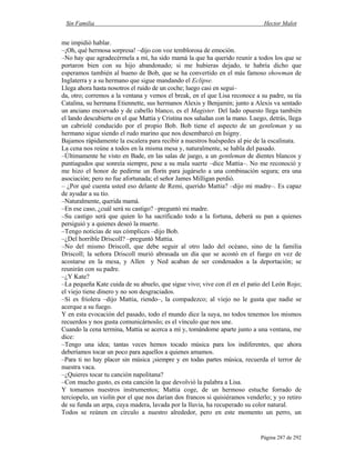 Sin Familia Hector Malot
Página 287 de 292
me impidió hablar.
–¡Oh, qué hermosa sorpresa! –dijo con voz temblorosa de emoción.
–No hay que agradecérmela a mí, ha sido mamá la que ha querido reunir a todos los que se
portaron bien con su hijo abandonado; si me hubieras dejado, te habría dicho que
esperamos también al bueno de Bob, que se ha convertido en el más famoso showman de
Inglaterra y a su hermano que sigue mandando el Eclipse.
Llega ahora hasta nosotros el ruido de un coche; luego casi en segui–
da, otro; corremos a la ventana y vemos el break, en el que Lisa reconoce a su padre, su tía
Catalina, su hermana Etiennette, sus hermanos Alexis y Benjamín; junto a Alexis va sentado
un anciano encorvado y de cabello blanco, es el Magister. Del lado opuesto llega también
el lando descubierto en el que Mattia y Cristina nos saludan con la mano. Luego, detrás, llega
un cabriolé conducido por el propio Bob. Bob tiene el aspecto de un gentleman y su
hermano sigue siendo el rudo marino que nos desembarcó en Isigny.
Bajamos rápidamente la escalera para recibir a nuestros huéspedes al pie de la escalinata.
La cena nos reúne a todos en la misma mesa y, naturalmente, se habla del pasado.
–Últimamente he visto en Bade, en las salas de juego, a un gentleman de dientes blancos y
puntiagudos que sonreía siempre, pese a su mala suerte –dice Mattia–. No me reconoció y
me hizo el honor de pedirme un florín para jugárselo a una combinación segura; era una
asociación; pero no fue afortunada; el señor James Milligan perdió.
– ¿Por qué cuenta usted eso delante de Remi, querido Mattia? –dijo mi madre–. Es capaz
de ayudar a su tío.
–Naturalmente, querida mamá.
–En ese caso, ¿cuál será su castigo? –preguntó mi madre.
–Su castigo será que quien lo ha sacrificado todo a la fortuna, deberá su pan a quienes
persiguió y a quienes deseó la muerte.
–Tengo noticias de sus cómplices –dijo Bob.
–¿Del horrible Driscoll? –preguntó Mattia.
–No del mismo Driscoll, que debe seguir al otro lado del océano, sino de la familia
Driscoll; la señora Driscoll murió abrasada un día que se acostó en el fuego en vez de
acostarse en la mesa, y Allen y Ned acaban de ser condenados a la deportación; se
reunirán con su padre.
–¿Y Kate?
–La pequeña Kate cuida de su abuelo, que sigue vivo; vive con él en el patio del León Rojo;
el viejo tiene dinero y no son desgraciados.
–Si es friolera –dijo Mattia, riendo–, la compadezco; al viejo no le gusta que nadie se
acerque a su fuego.
Y en esta evocación del pasado, todo el mundo dice la suya, no todos tenemos los mismos
recuerdos y nos gusta comunicárnoslo; es el vínculo que nos une.
Cuando la cena termina, Mattia se acerca a mí y, tomándome aparte junto a una ventana, me
dice:
–Tengo una idea; tantas veces hemos tocado música para los indiferentes, que ahora
deberíamos tocar un poco para aquellos a quienes amamos.
–Para ti no hay placer sin música ¡siempre y en todas partes música, recuerda el terror de
nuestra vaca.
–¿Quieres tocar tu canción napolitana?
–Con mucho gusto, es esta canción la que devolvió la palabra a Lisa.
Y tomamos nuestros instrumentos; Mattia coge, de un hermoso estuche forrado de
terciopelo, un violín por el que nos darían dos francos si quisiéramos venderlo; y yo retiro
de su funda un arpa, cuya madera, lavada por la lluvia, ha recuperado su color natural.
Todos se reúnen en círculo a nuestro alrededor, pero en este momento un perro, un
 