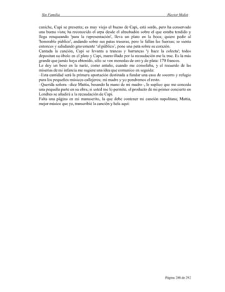 Sin Familia Hector Malot
Página 288 de 292
caniche, Capi se presenta; es muy viejo el bueno de Capi, está sordo, pero ha conservado
una buena vista; ha reconocido el arpa desde el almohadón sobre el que estaba tendido y
llega renqueando 'para la representación', lleva un plato en la boca; quiere pedir al
'honorable público', andando sobre sus patas traseras, pero le fallan las fuerzas; se sienta
entonces y saludando gravemente ‘al público’, pone una pata sobre su corazón.
Cantada la canción, Capi se levanta a trancas y barrancas 'y hace la colecta'; todos
depositan su óbolo en el plato y Capi, maravillado por la recaudación me la trae. Es la más
grande que jamás haya obtenido, sólo se ven monedas de oro y de plata: 170 francos.
Le doy un beso en la nariz, como antaño, cuando me consolaba, y el recuerdo de las
miserias de mi infancia me sugiere una idea que comunico en seguida:
–Esta cantidad será la primera aportación destinada a fundar una casa de socorro y refugio
para los pequeños músicos callejeros; mi madre y yo pondremos el resto.
–Querida señora –dice Mattia, besando la mano de mi madre–, le suplico que me conceda
una pequeña parte en su obra; si usted me lo permite, el producto de mi primer concierto en
Londres se añadirá a la recaudación de Capi.
Falta una página en mi manuscrito, la que debe contener mi canción napolitana; Mattia,
mejor músico que yo, transcribió la canción y hela aquí:
 