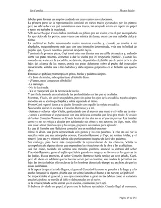 Sin Familia Hector Malot
Página 29 de 292
árboles para formar un amplio cuadrado en cuyo centro nos colocamos.
La primera parte de la representación consistió en varios trucos ejecutados por los perros;
pero no sabría decir en qué consistieron esos trucos, tan ocupado estaba en repetir mi papel
y tanto me turbaba la inquietud.
Sólo recuerdo que Vitalis había cambiado su pífano por un violín, con el que acompañaba
los ejercicios de los perros, unas veces con música de danza, otras con una melodía dulce y
tierna.
La multitud se había amontonado contra nuestras cuerdas y, cuando yo miraba a mi
alrededor, maquinalmente más que con una intención determinada, veía una infinidad de
pupilas que, fijas en nosotros, parecían despedir rayos.
Terminada la primera pieza, Capi tomó entre sus dientes una escudilla de madera y, andando
sobre sus patas traseras, comenzó a dar la vuelta por el 'respetable público'. Cuando las
monedas no caían en la escudilla, se detenía, depositaba el platillo en el centro del círculo
lejos del alcance de las manos, ponía sus patas delanteras sobre el pecho del espectador
recalcitrante, soltaba dos o tres ladridos y daba algunos golpecitos en el bolsillo que quería
abrir.
Entonces el público prorrumpía en gritos, burlas y palabras alegres.
–Es listo el caniche, sabe quién tiene el bolsillo lleno.
– ¡Vamos, mete la mano en el bolsillo!
–Le dará algo.
–No le dará nada.
–Ya lo recuperará con la herencia de su tío.
Y por fin la moneda era extraída de las profundidades en las que se ocultaba.
Mientras, Vitalis, sin decir una palabra, pero sin quitar los ojos de la escudilla, tocaba alegres
melodías en su violín que bajaba y subía siguiendo el ritmo.
Pronto Capi regresó junto a su dueño llevando con orgullo la repleta escudilla.
Nos tocaba entrar en escena a Corazón-Hermoso y a mí.
–Señoras y señores –dijo Vitalis, gesticulando con el arco en una mano y el violín en la otra–
, vamos a continuar el espectáculo con una deliciosa comedia que lleva por título: El criado
del señor Corazón-Hermoso o El más bestia de los dos no es el que lo parece. Un hombre
como yo no se rebaja a elogiar por adelantado sus obras y sus actores; les digo, pues, sólo
una cosa: abran bien los ojos y las orejas, preparen sus manos para aplaudir.
Lo que él llamaba una 'deliciosa comedia' era en realidad una pan–
mima es decir, una pieza representada con gestos y no con palabras. Y ello era así por la
sencilla razón que sus principales actores, Corazón-Hermoso y Capi, no sabían hablar, y el
tercero (que era yo mismo) habría sido perfectamente incapaz de decir dos palabras.
Sin embargo, para hacer más comprensible la representación de los cómicos, Vitalis la
acompañaba de algunas frases que preparaban las situaciones de la obra y las explicaban.
Así fue como, tocando en sordina una melodía guerrera, anunció la entrada del señor
Corazón-Hermoso, general inglés que había ganado su rango y su fortuna en las guerras de
las Indias. Hasta entonces, el señor Corazón-Hermoso había tenido un solo criado, Capi,
pero de ahora en adelante quería hacerse servir por un hombre, sus medios le permitían ese
lujo: las bestias habían sido esclavas de los hombres demasiado tiempo ya, era hora de que las
cosas cambiaran.
A la espera de que el criado llegara, el general Corazón-Hermoso se paseaba a lo largo y a lo
ancho fumando su cigarro. ¡Había que ver cómo lanzaba el humo a las narices del público!
Se impacientaba el general, y sus ojos comenzaban a girar en las órbitas como si estuviera
encolerizándose; se mordía el labio y daba patadas en el suelo.
A la tercera patada debía entrar yo en escena, conducido por Capi.
Si hubiera olvidado mi papel, el perro me lo hubiese recordado. Cuando llegó el momento,
 