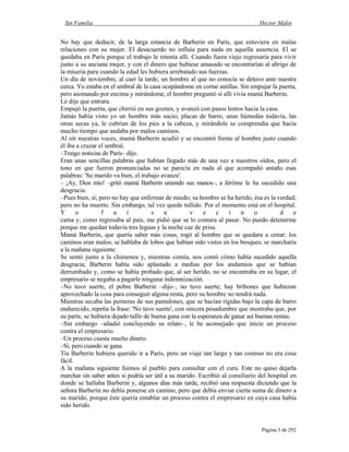 Sin Familia Hector Malot
Página 3 de 292
No hay que deducir, de la larga estancia de Barberin en París, que estuviera en malas
relaciones con su mujer. El desacuerdo no influía para nada en aquella ausencia. El se
quedaba en París porque el trabajo le retenía allí. Cuando fuera viejo regresaría para vivir
junto a su anciana mujer, y con el dinero que hubiese amasado se encontrarían al abrigo de
la miseria para cuando la edad les hubiera arrebatado sus fuerzas.
Un día de noviembre, al caer la tarde, un hombre al que no conocía se detuvo ante nuestra
cerca. Yo estaba en el umbral de la casa ocupándome en cortar astillas. Sin empujar la puerta,
pero asomando por encima y mirándome, el hombre preguntó si allí vivía mamá Barberin.
Le dije que entrara.
Empujó la puerta, que chirrió en sus goznes, y avanzó con pasos lentos hacia la casa.
Jamás había visto yo un hombre más sucio; placas de barro, unas húmedas todavía, las
otras secas ya, le cubrían de los pies a la cabeza, y mirándole se comprendía que hacía
mucho tiempo que andaba por malos caminos.
Al oír nuestras voces, mamá Barberin acudió y se encontró frente al hombre justo cuando
él iba a cruzar el umbral.
–Traigo noticias de París– dijo.
Eran unas sencillas palabras que habían llegado más de una vez a nuestros oídos, pero el
tono en que fueron pronunciadas no se parecía en nada al que acompañó antaño esas
palabras: 'Su marido va bien, el trabajo avanza'.
– ¡Ay, Dios mío! –gritó mamá Barberin uniendo sus manos–, a Jérôme le ha sucedido una
desgracia.
–Pues bien, sí; pero no hay que enfermar de miedo; su hombre se ha herido, ésa es la verdad;
pero no ha muerto. Sin embargo, tal vez quede tullido. Por el momento está en el hospital.
Y o f u i s u v e c i n o d e
cama y, como regresaba al país, me pidió que se lo contara al pasar. No puedo detenerme
porque me quedan todavía tres leguas y la noche cae de prisa.
Mamá Barberin, que quería saber más cosas, rogó al hombre que se quedara a cenar; los
caminos eran malos; se hablaba de lobos que habían sido vistos en los bosques; se marcharía
a la mañana siguiente.
Se sentó junto a la chimenea y, mientras comía, nos contó cómo había sucedido aquella
desgracia; Barberin había sido aplastado a medias por los andamios que se habían
derrumbado y, como se había probado que, al ser herido, no se encontraba en su lugar, el
empresario se negaba a pagarle ninguna indemnización.
–No tuvo suerte, el pobre Barberin –dijo–, no tuvo suerte; hay bribones que hubieran
aprovechado la cosa para conseguir alguna renta, pero su hombre no tendrá nada.
Mientras secaba las perneras de sus pantalones, que se hacían rígidas bajo la capa de barro
endurecido, repetía la frase: 'No tuvo suerte', con sincera pesadumbre que mostraba que, por
su parte, se hubiera dejado tullir de buena gana con la esperanza de ganar así buenas rentas.
–Sin embargo –añadió concluyendo su relato–, le he aconsejado que inicie un proceso
contra el empresario.
–Un proceso cuesta mucho dinero.
–Sí, pero cuando se gana.
Tía Barberin hubiera querido ir a París, pero un viaje tan largo y tan costoso no era cosa
fácil.
A la mañana siguiente fuimos al pueblo para consultar con el cura. Este no quiso dejarla
marchar sin saber antes si podría ser útil a su marido. Escribió al consiliario del hospital en
donde se hallaba Barberin y, algunos días más tarde, recibió una respuesta diciendo que la
señora Barberin no debía ponerse en camino, pero que debía enviar cierta suma de dinero a
su marido, porque éste quería entablar un proceso contra el empresario en cuya casa había
sido herido.
 