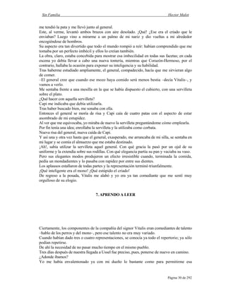 Sin Familia Hector Malot
Página 30 de 292
me tendió la pata y me llevó junto al general.
Este, al verme, levantó ambos brazos con aire desolado. ¡Qué! ¿Ese era el criado que le
enviaban? Luego vino a mirarme a un palmo de mi nariz y dio vueltas a mi alrededor
encogiéndose de hombros.
Su aspecto era tan divertido que todo el mundo rompió a reír: habían comprendido que me
tomaba por un perfecto imbécil y ellos lo creían también.
La obra, claro, estaba concebida para mostrar esa imbecilidad en todas sus facetas; en cada
escena yo debía llevar a cabo una nueva tontería, mientras que Corazón-Hermoso, por el
contrario, hallaba la ocasión para exponer su inteligencia y su habilidad.
Tras haberme estudiado ampliamente, el general, compadecido, hacía que me sirvieran algo
de comer.
–El general cree que cuando ese mozo haya comido será menos bestia –decía Vitalis–, y
vamos a verlo.
Me sentaba frente a una mesilla en la que se había dispuesto el cubierto, con una servilleta
sobre el plato.
¿Qué hacer con aquella servilleta?
Capi me indicaba que debía utilizarla.
Tras haber buscado bien, me sonaba con ella.
Entonces el general se moría de risa y Capi caía de cuatro patas con el aspecto de estar
asombrado de mi estupidez.
Al ver que me equivocaba, yo miraba de nuevo la servilleta preguntándome cómo emplearla.
Por fin tenía una idea; enrollaba la servilleta y la utilizaba como corbata.
Nueva risa del general, nueva caída de Capi.
Y así una y otra vez hasta que el general, exasperado, me arrancaba de mi silla, se sentaba en
mi lugar y se comía el almuerzo que me estaba destinado.
¡Ah!, sabía utilizar la servilleta aquel general. Con qué gracia la pasó por un ojal de su
uniforme y la extendía sobre sus rodillas. Con qué elegancia partía su pan y vaciaba su vaso.
Pero sus elegantes modos produjeron un efecto irresistible cuando, terminada la comida,
pedía un mondadientes y lo pasaba con rapidez por entre sus dientes.
Los aplausos estallaron de todas partes y la representación terminó triunfalmente.
¡Qué inteligente era el mono! ¡Qué estúpido el criado!
De regreso a la posada, Vitalis me alabó y yo era ya tan comediante que me sentí muy
orgulloso de su elogio.
7. APRENDO A LEER
Ciertamente, los componentes de la compañía del signor Vitalis eran comediantes de talento
–hablo de los perros y del mono–, pero ese talento no era muy variado.
Cuando habían dado tres o cuatro representaciones, se conocía ya todo el repertorio; ya sólo
podían repetirse.
De ahí la necesidad de no pasar mucho tiempo en el mismo pueblo.
Tres días después de nuestra llegada a Ussel fue preciso, pues, ponerse de nuevo en camino.
¿Adonde íbamos?
Yo me había envalentonado ya con mi dueño lo bastante como para permitirme esa
 