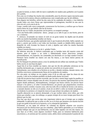 Sin Familia Hector Malot
Página 34 de 292
ya para la lectura, es decir, talló de nuevo cuadradlos de madera para grabarlos con la punta
del cuchillo.
Pero esta vez el trabajo fue mucho más considerable, pues los diversos signos necesarios para
la notación de la música ofrecen combinaciones más complicadas que las del alfabeto.
Para aligerar mis bolsillos, utilizó las dos caras de los cuadrados de madera, y tras haberlos
rayado todos con cinco líneas que representaban el pentagrama, inscribió en una cara la
clave de sol y en la otra la de fa.
Luego, cuando todo estuvo preparado, comenzaron las lecciones y confieso que no fueron
menos duras de lo que habían sido las de lectura.
Más de una vez Vitalis, tan paciente con los perros, se exasperó conmigo.
–Con una bestia debo contenerme –decía–, porque ya se sabe lo que es una bestia, pero tú
vas a matarme.
Y, entonces, levantando sus manos al cielo en un gesto teatral, las dejaba caer de pronto
sobre sus muslos haciéndolas restallar con fuerza.
Corazón-Hermoso, que gozaba repitiendo todo lo que le parecía divertido, había copiado ese
gesto y, puesto que asistía a casi todas mis lecciones, cuando yo dudaba debía soportar el
despecho de verle levantar los brazos al cielo y dejarlos caer sobre los muslos haciendo
restallar sus manos.
–Hasta Corazón-Hermoso se ríe de ti –gritaba Vitalis.
De haberme atrevido, le hubiera contestado que se burlaba tanto del maestro como del
alumno, pero el respeto y un cierto e indeterminado temor detuvieron siempre,
afortunadamente, mi respuesta; me contentaba con decírmelo en voz baja cuando Corazón-
Hermoso hacía restallar sus manos con una fea mueca, y eso hacía menos penosa mi
mortificación.
Por fin franqueé los primeros pasos y tuve la satisfacción de solfear una melodía que Vitalis
había escrito en una hoja de papel.
Aquel día él no hizo restallar sus manos, sino que me dio dos palmadas amistosas en las
mejillas declarando que, si seguía así, pronto me convertiría en un gran cantor.
Naturalmente, esos estudios no se hicieron en un día y, durante semanas, durante meses, mis
bolsillos estuvieron constantemente llenos de los pedacitos de madera.
Por otra parte, mi trabajo no era regular como el de un niño que sigue las clases de una
escuela, y sólo en los instantes perdidos mi dueño podía darme lecciones.
Cada día era preciso hacer nuestro recorrido, que era más o menos largo según los pueblos se
hallaran más o menos alejados unos de otros; era preciso dar nuestras representaciones en los
lugares donde podíamos, afortunadamente, conseguir una buena colecta; era preciso hacer
ensayar a los perros y al señor Corazón-Hermoso; era preciso que preparásemos nosotros
mismos nuestra comida o nuestra cena; sólo tras todo ello se trataba de lectura o de música,
a menudo durante un alto en el camino, al pie de un árbol o sobre un montón de guijarros,
sirviéndome la carretera o el césped de mesa en la que alinear mis pedazos de madera.
Aquella educación no se parecía demasiado a la que reciben tantos otros niños, que sólo
tienen que estudiar y que, sin embargo, se quejan siempre de no tener tiempo para hacer los
deberes que les dan.
Pero hay que decir que existe algo más importante todavía que el tiempo que se emplea
trabajando, la aplicación que se pone en ello; no es la hora que pasamos con nuestra lección
la que nos graba la lección en la memoria, es la voluntad de aprenderla.
Felizmente, yo era capaz de esforzar mi voluntad sin dejarme arrastrar con excesiva
frecuencia por las distracciones que nos rodeaban. ¿Qué habría aprendido yo si no hubiese
podido trabajar más que en una habitación, con los oídos tapados con mis dos manos, los
ojos fijos en el libro, como algunos escolares? Nada, pues no teníamos habitación para
encerrarnos y, al caminar por los caminos reales, debía mirar continuamente la punta de mis
 