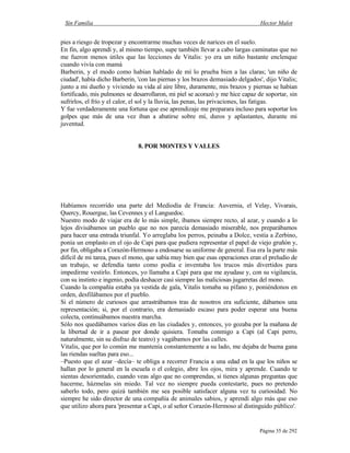 Sin Familia Hector Malot
Página 35 de 292
pies a riesgo de tropezar y encontrarme muchas veces de narices en el suelo.
En fin, algo aprendí y, al mismo tiempo, supe también llevar a cabo largas caminatas que no
me fueron menos útiles que las lecciones de Vitalis: yo era un niño bastante enclenque
cuando vivía con mamá
Barberin, y el modo como habían hablado de mí lo prueba bien a las claras; 'un niño de
ciudad', había dicho Barberin, 'con las piernas y los brazos demasiado delgados', dijo Vitalis;
junto a mi dueño y viviendo su vida al aire libre, duramente, mis brazos y piernas se habían
fortificado, mis pulmones se desarrollaron, mi piel se acorazó y me hice capaz de soportar, sin
sufrirlos, el frío y el calor, el sol y la lluvia, las penas, las privaciones, las fatigas.
Y fue verdaderamente una fortuna que ese aprendizaje me preparara incluso para soportar los
golpes que más de una vez iban a abatirse sobre mí, duros y aplastantes, durante mi
juventud.
8. POR MONTES Y VALLES
Habíamos recorrido una parte del Mediodía de Francia: Auvernia, el Velay, Vivarais,
Quercy, Rouergue, las Cevennes y el Languedoc.
Nuestro modo de viajar era de lo más simple, íbamos siempre recto, al azar, y cuando a lo
lejos divisábamos un pueblo que no nos parecía demasiado miserable, nos preparábamos
para hacer una entrada triunfal. Yo arreglaba los perros, peinaba a Dolce, vestía a Zerbino,
ponía un emplasto en el ojo de Capi para que pudiera representar el papel de viejo gruñón y,
por fin, obligaba a Corazón-Hermoso a endosarse su uniforme de general. Esa era la parte más
difícil de mi tarea, pues el mono, que sabía muy bien que esas operaciones eran el preludio de
un trabajo, se defendía tanto como podía e inventaba los trucos más divertidos para
impedirme vestirlo. Entonces, yo llamaba a Capi para que me ayudase y, con su vigilancia,
con su instinto e ingenio, podía deshacer casi siempre las maliciosas jugarretas del mono.
Cuando la compañía estaba ya vestida de gala, Vitalis tomaba su pífano y, poniéndonos en
orden, desfilábamos por el pueblo.
Si el número de curiosos que arrastrábamos tras de nosotros era suficiente, dábamos una
representación; si, por el contrario, era demasiado escaso para poder esperar una buena
colecta, continuábamos nuestra marcha.
Sólo nos quedábamos varios días en las ciudades y, entonces, yo gozaba por la mañana de
la libertad de ir a pasear por donde quisiera. Tomaba conmigo a Capi (al Capi perro,
naturalmente, sin su disfraz de teatro) y vagábamos por las calles.
Vitalis, que por lo común me mantenía constantemente a su lado, me dejaba de buena gana
las riendas sueltas para eso...
–Puesto que el azar –decía– te obliga a recorrer Francia a una edad en la que los niños se
hallan por lo general en la escuela o el colegio, abre los ojos, mira y aprende. Cuando te
sientas desorientado, cuando veas algo que no comprendas, si tienes algunas preguntas que
hacerme, házmelas sin miedo. Tal vez no siempre pueda contestarte, pues no pretendo
saberlo todo, pero quizá también me sea posible satisfacer alguna vez tu curiosidad. No
siempre he sido director de una compañía de animales sabios, y aprendí algo más que eso
que utilizo ahora para 'presentar a Capi, o al señor Corazón-Hermoso al distinguido público'.
 