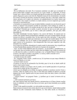 Sin Familia Hector Malot
Página 36 de 292
–¿Qué?
–De eso hablaremos más tarde. Por el momento conténtate con saber que un domador de
perros puede haber ocupado cierta posición en el gran mundo. Y comprende, al mismo
tiempo, que si ahora te hallas en el escalón más bajo de la escalera de la vida, puedes, si así lo
quieres, llegar poco a poco a uno más alto. Depende un poco de las circunstancias y un mucho
de ti mismo. Escucha mis lecciones, escucha mis consejos, hijo mío, y más tarde, cuando seas
mayor, pensarás, así lo espero con emoción, con agradecimiento en el pobre músico que
tanto miedo te dio cuando te arrebató a tu madre nutricia; me da la impresión que nuestro
encuentro te será beneficioso.
¿Cuál podía ser esa posición de la que mi dueño hablaba a menudo con una discreción que él
mismo se imponía? Esta pregunta excitaba mi curiosidad y hacía trabajar mi cerebro. Si,
como decía, había estado en un escalón elevado de la vida, ¿por qué se hallaba ahora en un
escalón bajo? Pretendía que yo podía, si quería, elevarme, yo que no era nada, que nada
sabía, que no tenía familia, que no tenía a nadie para ayudarme. ¿Por qué, pues, había
descendido él?
Tras haber abandonado Auvernia, bajamos a los causses del Quercy. Se conocen por ese
nombre unas grandes llanuras desigualmente onduladas en las que no puede hallarse más que
terrenos sin cultivar y escuálidos sotos. No hay región más triste, más pobre. Y algo acentúa
todavía esa impresión del viajero que la atraviesa: no se ve agua casi en parte alguna. Ni ríos, ni
arroyos, ni estanques. De vez en cuando el lecho pedregoso de un torrente, pero seco. Las
aguas cayeron en los precipicios y han desaparecido bajo tierra para reaparecer más allá,
formando ríos o fuentes.
En el centro de esa llanura, abrasada por la sequía cuando la atravesamos, hay un pueblo que
se llama Bastide-Murat; pasamos allí la noche en el granero de una posada.
–Aquí –me dijo Vitalis hablando antes de acostarnos–, en este pueblo y, probablemente, en
esta posada, nació un hombre que hizo matar miles de soldados y que, siendo al comienzo de
su vida mozo de cuadra, se convirtió en príncipe y rey: se llamaba Murat; le han convertido
en héroe y han dado su nombre a este pueblo. Le conocí y hablé a menudo con él.
A mi pesar no pude evitar interrumpirle:
–¿Cuando era mozo de cuadra?
–No –respondió Vitalis, riendo–, cuando era rey. Es la primera vez que vengo a Bastide; le
conocí en Nápoles, en su corte.
–¡Conoció usted a un rey!
Al parecer el tono de mi exclamación fue divertido, pues la risa de mi dueño estalló de
nuevo y duró mucho tiempo.
Estábamos sentados en un banco, ante la cuadra, con la espalda apoyada en la pared que
conservaba la calidez del día. En un gran si–
cómoro que nos abrigaba con su follaje, las cigarras cantaban su monótona canción. Frente a
nosotros, sobre los tejados de las casas, la luna llena que acababa de aparecer se elevaba
despacio por el cielo. Aquella noche era para nosotros tanto más dulce cuanto el día había
sido ardiente.
—¿Quieres dormir? –me preguntó Vitalis–; ¿o prefieres que te cuente la historia del rey
Murat?
—¡Oh! Cuénteme la historia, por favor.
Me contó entonces largo rato aquella historia y permanecimos en el banco durante muchas
horas; él, hablando; yo con los ojos fijos en su rostro, que la luna iluminaba con su pálida
claridad.
¡Cómo! ¡Todo aquello era posible; y no sólo posible sino incluso cierto!
Hasta entonces no tenía la más remota idea de lo que era la historia. ¿Quién hubiera podido
hablarme de ella? Ciertamente mamá Barberin, no. Ella había nacido en Chavanon y
 