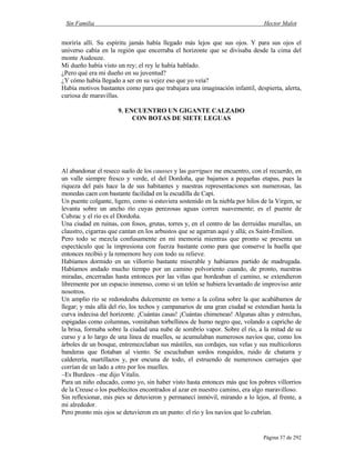 Sin Familia Hector Malot
Página 37 de 292
moriría allí. Su espíritu jamás había llegado más lejos que sus ojos. Y para sus ojos el
universo cabía en la región que encerraba el horizonte que se divisaba desde la cima del
monte Audouze.
Mi dueño había visto un rey; el rey le había hablado.
¿Pero qué era mi dueño en su juventud?
¿Y cómo había llegado a ser en su vejez eso que yo veía?
Había motivos bastantes como para que trabajara una imaginación infantil, despierta, alerta,
curiosa de maravillas.
9. ENCUENTRO UN GIGANTE CALZADO
CON BOTAS DE SIETE LEGUAS
Al abandonar el reseco suelo de los causses y las garrigues me encuentro, con el recuerdo, en
un valle siempre fresco y verde, el del Dordoña, que bajamos a pequeñas etapas, pues la
riqueza del país hace la de sus habitantes y nuestras representaciones son numerosas, las
monedas caen con bastante facilidad en la escudilla de Capi.
Un puente colgante, ligero, como si estuviera sostenido en la niebla por hilos de la Virgen, se
levanta sobre un ancho río cuyas perezosas aguas corren suavemente; es el puente de
Cubzac y el río es el Dordoña.
Una ciudad en ruinas, con fosos, grutas, torres y, en el centro de las derruidas murallas, un
claustro, cigarras que cantan en los arbustos que se agarran aquí y allá; es Saint-Emilion.
Pero todo se mezcla confusamente en mi memoria mientras que pronto se presenta un
espectáculo que la impresiona con fuerza bastante como para que conserve la huella que
entonces recibió y la rememore hoy con todo su relieve.
Habíamos dormido en un villorrio bastante miserable y habíamos partido de madrugada.
Habíamos andado mucho tiempo por un camino polvoriento cuando, de pronto, nuestras
miradas, encerradas hasta entonces por las viñas que bordeaban el camino, se extendieron
libremente por un espacio inmenso, como si un telón se hubiera levantado de improviso ante
nosotros.
Un amplio río se redondeaba dulcemente en torno a la colina sobre la que acabábamos de
llegar; y más allá del río, los techos y campanarios de una gran ciudad se extendían hasta la
curva indecisa del horizonte. ¡Cuántas casas! ¡Cuántas chimeneas! Algunas altas y estrechas,
espigadas como columnas, vomitaban torbellinos de humo negro que, volando a capricho de
la brisa, formaba sobre la ciudad una nube de sombrío vapor. Sobre el río, a la mitad de su
curso y a lo largo de una línea de muelles, se acumulaban numerosos navíos que, como los
árboles de un bosque, entremezclaban sus mástiles, sus cordajes, sus velas y sus multicolores
banderas que flotaban al viento. Se escuchaban sordos ronquidos, ruido de chatarra y
calderería, martillazos y, por encuna de todo, el estruendo de numerosos carruajes que
corrían de un lado a otro por los muelles.
–Es Burdeos –me dijo Vitalis.
Para un niño educado, como yo, sin haber visto hasta entonces más que los pobres villorrios
de la Creuse o los pueblecitos encontrados al azar en nuestro camino, era algo maravilloso.
Sin reflexionar, mis pies se detuvieron y permanecí inmóvil, mirando a lo lejos, al frente, a
mi alrededor.
Pero pronto mis ojos se detuvieron en un punto: el río y los navíos que lo cubrían.
 