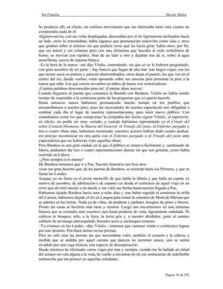 Sin Familia Hector Malot
Página 38 de 292
Se producía allí, en efecto, un confuso movimiento que me interesaba tanto más cuanto no
comprendía nada de él.
Algunos navíos, con sus velas desplegadas, descendían por el río ligeramente inclinados hacia
un lado, otros lo remontaban; había algunos que permanecían inmóviles como islas y otros
que giraban sobre sí mismos sin que pudiera verse qué les hacía girar; había otros, por fin,
que sin mástil y sin velamen pero con una chimenea que lanzaba al cielo torbellinos de
humo, se movían con rapidez, iban de un lado a otro y dejaban tras de sí, sobre el agua
amarillenta, surcos de espuma blanca.
–Es la hora de la marea –me dijo Vitalis, contestando, sin que yo se lo hubiera preguntado,
con gran asombro de mi parte–; hay barcos que llegan de alta mar, tras largos viajes; son los
que tienen sucia su pintura y parecen aherrumbrados; otros dejan el puerto; los que ves en el
centro del río, dando vueltas, están aproando sobre sus áncoras para presentar la proa a la
marea que sube. Los que corren envueltos en nubes de humo son remolcadores.
¡Cuántas palabras desconocidas para mí! ¡Cuántas ideas nuevas!
Cuando llegamos al puente que comunica la Bastide con Burdeos, Vitalis no había tenido
tiempo de responder a la centésima parte de las preguntas que yo quería hacerle.
Hasta entonces nunca habíamos permanecido mucho tiempo en los pueblos que
encontrábamos a nuestro paso, pues las necesidades de nuestro espectáculo nos obligaban a
cambiar cada día el lugar de nuestras representaciones, para tener nuevo público. Con
comediantes como los que componían 'la compañía del ilustre signor Vitalis', el repertorio,
en efecto, no podía ser muy variado, y cuando habíamos representado ya el Criado del
señor Corazón-Hermoso, la Muerte del General, el Triunfo del justo, el Enfermo purgado y
tres o cuatro obras más, habíamos terminado, nuestros actores habían dado cuanto podían;
era preciso recomenzar en otra parte con el Enfermo purgado o el Triunfo del justo ante
espectadores que no hubieran visto aquellas obras.
Pero Burdeos es una gran ciudad, en la que el público se renueva fácilmente y, cambiando de
barrio, podíamos dar tres o cuatro representaciones diarias sin que nos gritaran, como había
ocurrido en Cahors:
–¿Pero siempre es lo mismo?
De Burdeos teníamos que ir a Pau. Nuestro itinerario nos hizo atra–
vesar ese gran desierto que, de las puertas de Burdeos, se extiende hasta los Pirineos, y que se
llama las Landes.
Aunque yo no fuera ya el joven ratoncillo de que habla la fábula y que halla en cuanto ve
motivo de asombro, de admiración o de espanto caí desde el comienzo de aquel viaje en un
error que divirtió mucho a mi dueño y me valió sus burlas hasta nuestra llegada a Pau.
Habíamos dejado Burdeos hacía siete u ocho días y, tras haber seguido al comienzo la orilla
del Carona, habíamos dejado el río en Langon para tomar la carretera de Mont-de-Marsan que
se adentra en las tierras. Nada ya de viñas, de praderas y jardines, bosques de pinos y brezos.
Pronto las casas se hicieron más raras y míseras. Luego nos encontramos en una inmensa
llanura que se extendía ante nuestros ojos hasta perderse de vista, ligeramente ondulada. Ni
cultivos ni bosques, sólo, a lo lejos, la tierra gris y, a nuestro alrededor, junto al camino
cubierto de un musgo aterciopelado, brezales secos y enclenques retamas.
–Ya estamos en las Landes –dijo Vitalis–; tenemos que caminar veinte o veinticinco leguas
por este desierto. Pon buen ánimo en tus piernas.
Pero no sólo eran las piernas las que necesitaban valor, también el corazón y la cabeza; a
medida que se andaba por aquel camino que parecía no terminar nunca, uno se sentía
invadido por una vaga tristeza, una especie de desesperación.
Desde entonces he efectuado varios viajes por mar y siempre, cuando me he hallado en mitad
del océano sin vela alguna a la vista, he vuelto a encontrar en mí ese sentimiento de indefinible
melancolía que me poseyó en aquellas soledades.
 