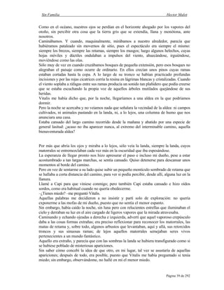 Sin Familia Hector Malot
Página 39 de 292
Como en el océano, nuestros ojos se perdían en el horizonte ahogado por los vapores del
otoño, sin percibir otra cosa que la tierra gris que se extendía, llana y monótona, ante
nosotros.
Caminábamos. Y cuando, maquinalmente, mirábamos a nuestro alrededor, parecía que
hubiéramos pataleado sin movernos de sitio, pues el espectáculo era siempre el mismo:
siempre los brezos, siempre las retamas, siempre los musgos; luego algunos helechos, cuyas
hojas móviles y dúctiles ondulaban a impulsos del viento, ahuecándose, irguiéndose,
moviéndose como las olas.
Sólo muy de vez en cuando cruzábamos bosques de pequeña extensión, pero esos bosques no
alegraban el paisaje como ocurre de ordinario. En ellos crecían unos pinos cuyas ramas
estaban cortadas hasta la copa. A lo largo de su tronco se habían practicado profundas
incisiones y por las rojas cicatrices corría la resina en lágrimas blancas y cristalizadas. Cuando
el viento soplaba a ráfagas entre sus ramas producía un sonido tan plañidero que podía creerse
que se estaba escuchando la propia voz de aquellos árboles mutilados quejándose de sus
heridas.
Vitalis me había dicho que, por la noche, llegaríamos a una aldea en la que podríamos
dormir.
Pero la noche se acercaba y no veíamos nada que señalara la vecindad de la aldea: ni campos
cultivados, ni animales pastando en la landa, ni, a lo lejos, una columna de humo que nos
anunciara una casa.
Estaba cansado del largo camino recorrido desde la mañana y abatido por una especie de
general lasitud: ¿acaso no iba aparecer nunca, al extremo del interminable camino, aquella
bienaventurada aldea?
Por más que abría los ojos y miraba a lo lejos, sólo veía la landa, siempre la landa, cuyos
matorrales se entremezclaban cada vez más en la oscuridad que iba espesándose.
La esperanza de llegar pronto nos hizo apresurar el paso e incluso mi dueño, pese a estar
acostumbrado a tan largas marchas, se sentía cansado. Quiso detenerse para descansar unos
momentos al borde del camino.
Pero en vez de sentarme a su lado quise subir un pequeño montículo sembrado de retama que
se hallaba a corta distancia del camino, para ver si podía percibir, desde allí, alguna luz en la
llanura.
Llamé a Capi para que viniese conmigo; pero también Capi estaba cansado e hizo oídos
sordos, como era habitual cuando no quería obedecerme.
–¿Tienes miedo? –me preguntó Vitalis.
Aquellas palabras me decidieron a no insistir y partí solo de exploración: no quería
exponerme a las mofas de mi dueño, puesto que no sentía el menor espanto.
Sin embargo, había caído la noche, sin luna pero con relucientes estrellas que iluminaban el
cielo y derraban su luz en el aire cargado de ligeros vapores que la mirada atravesaba.
Caminando y echando ojeadas a derecha e izquierda, advertí que aquel vaporoso crepúsculo
daba a las cosas formas extrañas; era preciso reflexionar para reconocer los matorrales, las
matas de retama y, sobre todo, algunos arbustos que levantaban, aquí y allá, sus retorcidos
troncos y sus sinuosas ramas; de lejos aquellos matorrales semejaban seres vivos
pertenecientes a un mundo fantástico.
Aquello era extraño, y parecía que con las sombras la landa se hubiera transfigurado como si
se hubiese poblado de misteriosas apariciones.
Sin saber cómo concebí la idea de que otro, en mi lugar, tal vez se asustaría de aquellas
apariciones; después de todo, era posible, puesto que Vitalis me había preguntado si tenía
miedo; sin embargo, observándome, no hallé en mí el menor miedo.
 